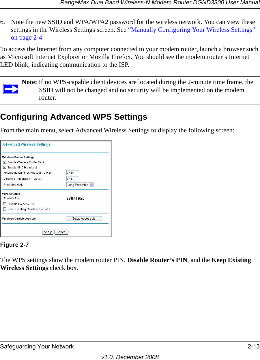 RangeMax Dual Band Wireless-N Modem Router DGND3300 User ManualSafeguarding Your Network 2-13v1.0, December 20086. Note the new SSID and WPA/WPA2 password for the wireless network. You can view these settings in the Wireless Settings screen. See “Manually Configuring Your Wireless Settings” on page 2-4To access the Internet from any computer connected to your modem router, launch a browser such as Microsoft Internet Explorer or Mozilla Firefox. You should see the modem router’s Internet LED blink, indicating communication to the ISP.Configuring Advanced WPS SettingsFrom the main menu, select Advanced Wireless Settings to display the following screen:The WPS settings show the modem router PIN, Disable Router’s PIN, and the Keep Existing Wireless Settings check box. Note: If no WPS-capable client devices are located during the 2-minute time frame, the SSID will not be changed and no security will be implemented on the modem router.Figure 2-7