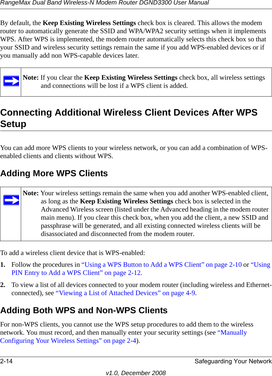 RangeMax Dual Band Wireless-N Modem Router DGND3300 User Manual2-14 Safeguarding Your Networkv1.0, December 2008By default, the Keep Existing Wireless Settings check box is cleared. This allows the modem router to automatically generate the SSID and WPA/WPA2 security settings when it implements WPS. After WPS is implemented, the modem router automatically selects this check box so that your SSID and wireless security settings remain the same if you add WPS-enabled devices or if you manually add non WPS-capable devices later. Connecting Additional Wireless Client Devices After WPS SetupYou can add more WPS clients to your wireless network, or you can add a combination of WPS-enabled clients and clients without WPS.Adding More WPS ClientsTo add a wireless client device that is WPS-enabled:1. Follow the procedures in “Using a WPS Button to Add a WPS Client” on page 2-10 or “Using PIN Entry to Add a WPS Client” on page 2-12.2. To view a list of all devices connected to your modem router (including wireless and Ethernet-connected), see “Viewing a List of Attached Devices” on page 4-9.Adding Both WPS and Non-WPS ClientsFor non-WPS clients, you cannot use the WPS setup procedures to add them to the wireless network. You must record, and then manually enter your security settings (see “Manually Configuring Your Wireless Settings” on page 2-4).Note: If you clear the Keep Existing Wireless Settings check box, all wireless settings and connections will be lost if a WPS client is added.Note: Your wireless settings remain the same when you add another WPS-enabled client, as long as the Keep Existing Wireless Settings check box is selected in the Advanced Wireless screen (listed under the Advanced heading in the modem router main menu). If you clear this check box, when you add the client, a new SSID and passphrase will be generated, and all existing connected wireless clients will be disassociated and disconnected from the modem router.