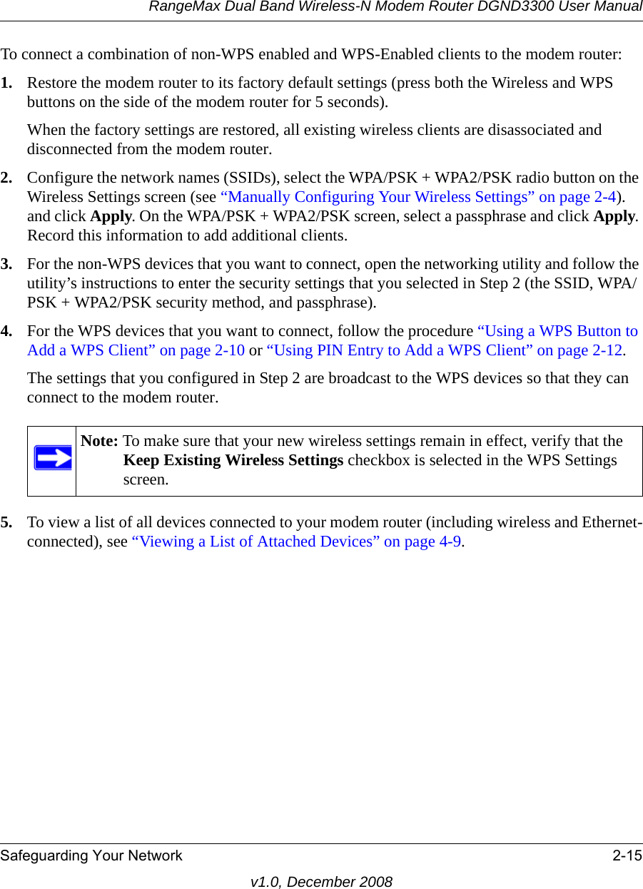 RangeMax Dual Band Wireless-N Modem Router DGND3300 User ManualSafeguarding Your Network 2-15v1.0, December 2008To connect a combination of non-WPS enabled and WPS-Enabled clients to the modem router:1. Restore the modem router to its factory default settings (press both the Wireless and WPS buttons on the side of the modem router for 5 seconds).When the factory settings are restored, all existing wireless clients are disassociated and disconnected from the modem router.2. Configure the network names (SSIDs), select the WPA/PSK + WPA2/PSK radio button on the Wireless Settings screen (see “Manually Configuring Your Wireless Settings” on page 2-4). and click Apply. On the WPA/PSK + WPA2/PSK screen, select a passphrase and click Apply. Record this information to add additional clients.3. For the non-WPS devices that you want to connect, open the networking utility and follow the utility’s instructions to enter the security settings that you selected in Step 2 (the SSID, WPA/PSK + WPA2/PSK security method, and passphrase).4. For the WPS devices that you want to connect, follow the procedure “Using a WPS Button to Add a WPS Client” on page 2-10 or “Using PIN Entry to Add a WPS Client” on page 2-12.The settings that you configured in Step 2 are broadcast to the WPS devices so that they can connect to the modem router. 5. To view a list of all devices connected to your modem router (including wireless and Ethernet-connected), see “Viewing a List of Attached Devices” on page 4-9.Note: To make sure that your new wireless settings remain in effect, verify that the Keep Existing Wireless Settings checkbox is selected in the WPS Settings screen.