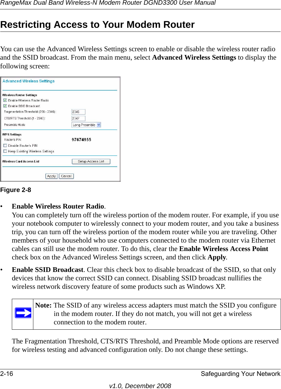 RangeMax Dual Band Wireless-N Modem Router DGND3300 User Manual2-16 Safeguarding Your Networkv1.0, December 2008Restricting Access to Your Modem RouterYou can use the Advanced Wireless Settings screen to enable or disable the wireless router radio and the SSID broadcast. From the main menu, select Advanced Wireless Settings to display the following screen:•Enable Wireless Router Radio. You can completely turn off the wireless portion of the modem router. For example, if you use your notebook computer to wirelessly connect to your modem router, and you take a business trip, you can turn off the wireless portion of the modem router while you are traveling. Other members of your household who use computers connected to the modem router via Ethernet cables can still use the modem router. To do this, clear the Enable Wireless Access Point check box on the Advanced Wireless Settings screen, and then click Apply.•Enable SSID Broadcast. Clear this check box to disable broadcast of the SSID, so that only devices that know the correct SSID can connect. Disabling SSID broadcast nullifies the wireless network discovery feature of some products such as Windows XP.The Fragmentation Threshold, CTS/RTS Threshold, and Preamble Mode options are reserved for wireless testing and advanced configuration only. Do not change these settings.Figure 2-8Note: The SSID of any wireless access adapters must match the SSID you configure in the modem router. If they do not match, you will not get a wireless connection to the modem router.