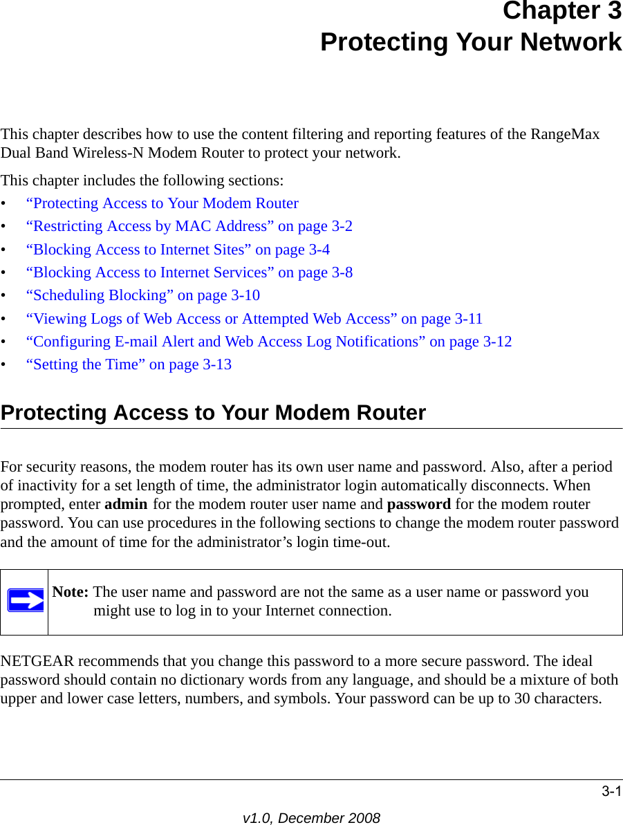 3-1v1.0, December 2008Chapter 3Protecting Your NetworkThis chapter describes how to use the content filtering and reporting features of the RangeMax Dual Band Wireless-N Modem Router to protect your network. This chapter includes the following sections:•“Protecting Access to Your Modem Router•“Restricting Access by MAC Address” on page 3-2•“Blocking Access to Internet Sites” on page 3-4•“Blocking Access to Internet Services” on page 3-8•“Scheduling Blocking” on page 3-10•“Viewing Logs of Web Access or Attempted Web Access” on page 3-11•“Configuring E-mail Alert and Web Access Log Notifications” on page 3-12•“Setting the Time” on page 3-13Protecting Access to Your Modem RouterFor security reasons, the modem router has its own user name and password. Also, after a period of inactivity for a set length of time, the administrator login automatically disconnects. When prompted, enter admin for the modem router user name and password for the modem router password. You can use procedures in the following sections to change the modem router password and the amount of time for the administrator’s login time-out.NETGEAR recommends that you change this password to a more secure password. The ideal password should contain no dictionary words from any language, and should be a mixture of both upper and lower case letters, numbers, and symbols. Your password can be up to 30 characters.Note: The user name and password are not the same as a user name or password you might use to log in to your Internet connection.