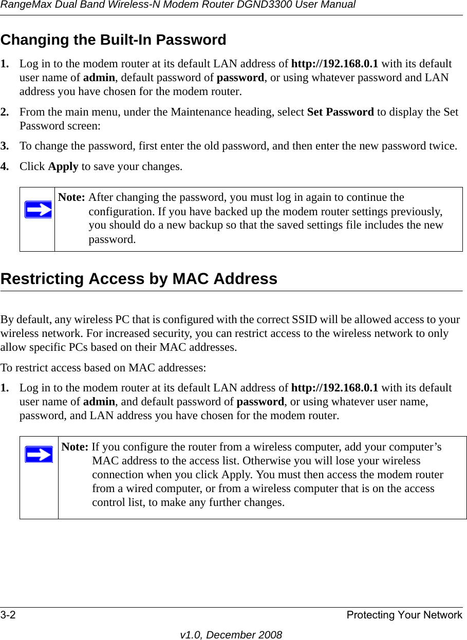 RangeMax Dual Band Wireless-N Modem Router DGND3300 User Manual3-2 Protecting Your Networkv1.0, December 2008Changing the Built-In Password1. Log in to the modem router at its default LAN address of http://192.168.0.1 with its default user name of admin, default password of password, or using whatever password and LAN address you have chosen for the modem router.2. From the main menu, under the Maintenance heading, select Set Password to display the Set Password screen:3. To change the password, first enter the old password, and then enter the new password twice.4. Click Apply to save your changes. Restricting Access by MAC AddressBy default, any wireless PC that is configured with the correct SSID will be allowed access to your wireless network. For increased security, you can restrict access to the wireless network to only allow specific PCs based on their MAC addresses. To restrict access based on MAC addresses:1. Log in to the modem router at its default LAN address of http://192.168.0.1 with its default user name of admin, and default password of password, or using whatever user name, password, and LAN address you have chosen for the modem router.Note: After changing the password, you must log in again to continue the configuration. If you have backed up the modem router settings previously, you should do a new backup so that the saved settings file includes the new password.Note: If you configure the router from a wireless computer, add your computer’s MAC address to the access list. Otherwise you will lose your wireless connection when you click Apply. You must then access the modem router from a wired computer, or from a wireless computer that is on the access control list, to make any further changes.