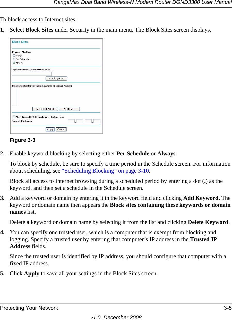 RangeMax Dual Band Wireless-N Modem Router DGND3300 User ManualProtecting Your Network 3-5v1.0, December 2008To block access to Internet sites:1. Select Block Sites under Security in the main menu. The Block Sites screen displays.2. Enable keyword blocking by selecting either Per Schedule or Always. To block by schedule, be sure to specify a time period in the Schedule screen. For information about scheduling, see “Scheduling Blocking” on page 3-10.Block all access to Internet browsing during a scheduled period by entering a dot (.) as the keyword, and then set a schedule in the Schedule screen.3. Add a keyword or domain by entering it in the keyword field and clicking Add Keyword. The keyword or domain name then appears the Block sites containing these keywords or domain names list. Delete a keyword or domain name by selecting it from the list and clicking Delete Keyword.4. You can specify one trusted user, which is a computer that is exempt from blocking and logging. Specify a trusted user by entering that computer’s IP address in the Trusted IP Address fields.Since the trusted user is identified by IP address, you should configure that computer with a fixed IP address.5. Click Apply to save all your settings in the Block Sites screen.Figure 3-3