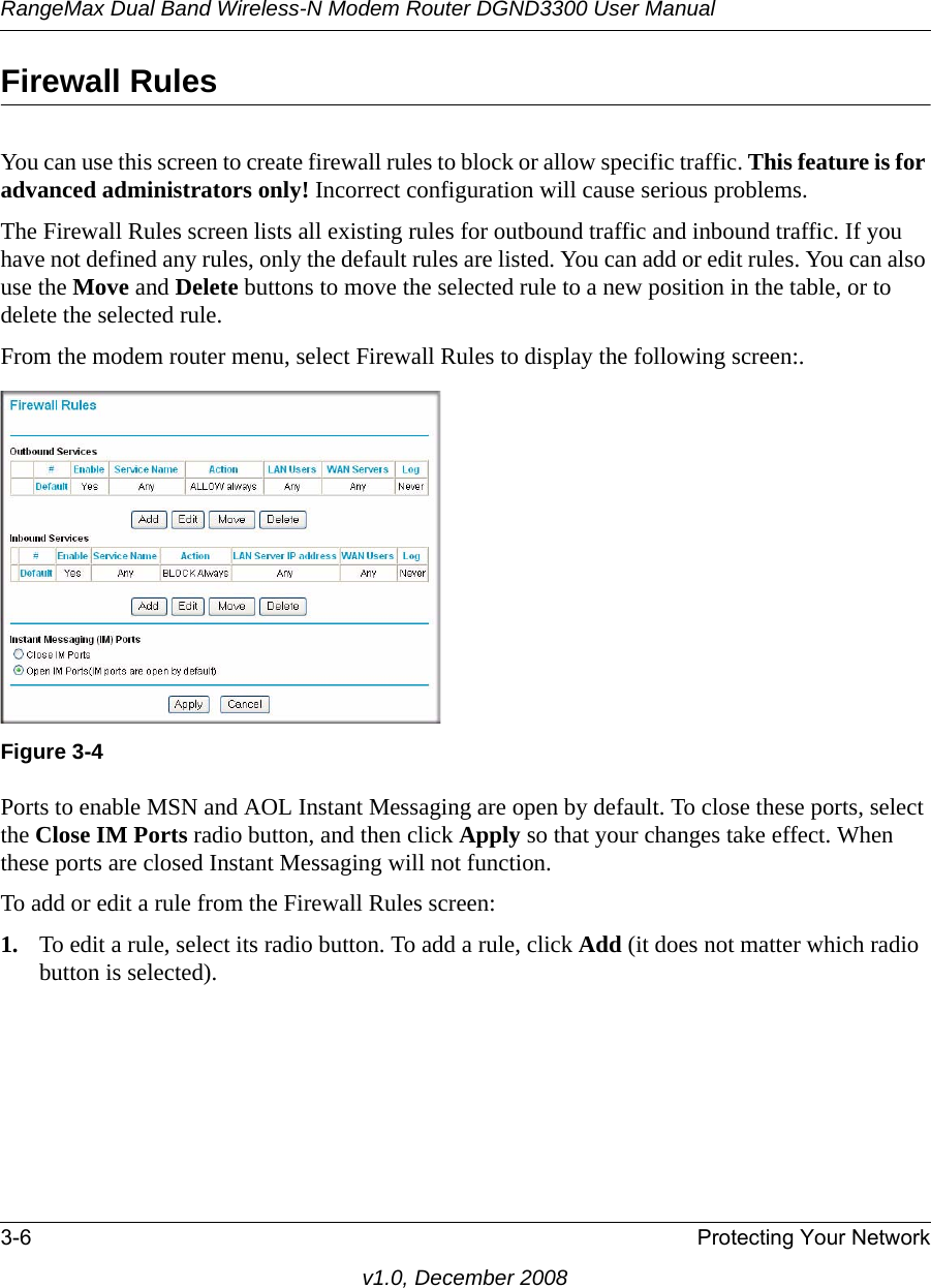 RangeMax Dual Band Wireless-N Modem Router DGND3300 User Manual3-6 Protecting Your Networkv1.0, December 2008Firewall RulesYou can use this screen to create firewall rules to block or allow specific traffic. This feature is for advanced administrators only! Incorrect configuration will cause serious problems.The Firewall Rules screen lists all existing rules for outbound traffic and inbound traffic. If you have not defined any rules, only the default rules are listed. You can add or edit rules. You can also use the Move and Delete buttons to move the selected rule to a new position in the table, or to delete the selected rule. From the modem router menu, select Firewall Rules to display the following screen:. Ports to enable MSN and AOL Instant Messaging are open by default. To close these ports, select the Close IM Ports radio button, and then click Apply so that your changes take effect. When these ports are closed Instant Messaging will not function. To add or edit a rule from the Firewall Rules screen: 1. To edit a rule, select its radio button. To add a rule, click Add (it does not matter which radio button is selected).Figure 3-4