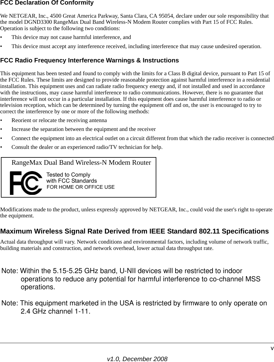 v1.0, December 2008vFCC Declaration Of ConformityWe NETGEAR, Inc., 4500 Great America Parkway, Santa Clara, CA 95054, declare under our sole responsibility that the model DGND3300 RangeMax Dual Band Wireless-N Modem Router complies with Part 15 of FCC Rules. Operation is subject to the following two conditions:• This device may not cause harmful interference, and• This device must accept any interference received, including interference that may cause undesired operation.FCC Radio Frequency Interference Warnings &amp; InstructionsThis equipment has been tested and found to comply with the limits for a Class B digital device, pursuant to Part 15 of the FCC Rules. These limits are designed to provide reasonable protection against harmful interference in a residential installation. This equipment uses and can radiate radio frequency energy and, if not installed and used in accordance with the instructions, may cause harmful interference to radio communications. However, there is no guarantee that interference will not occur in a particular installation. If this equipment does cause harmful interference to radio or television reception, which can be determined by turning the equipment off and on, the user is encouraged to try to correct the interference by one or more of the following methods:• Reorient or relocate the receiving antenna• Increase the separation between the equipment and the receiver• Connect the equipment into an electrical outlet on a circuit different from that which the radio receiver is connected• Consult the dealer or an experienced radio/TV technician for help.Modifications made to the product, unless expressly approved by NETGEAR, Inc., could void the user&apos;s right to operate the equipment.Maximum Wireless Signal Rate Derived from IEEE Standard 802.11 SpecificationsActual data throughput will vary. Network conditions and environmental factors, including volume of network traffic, building materials and construction, and network overhead, lower actual data throughput rate.FOR HOME OR OFFICE USETested to Complywith FCC Standards  RangeMax Dual Band Wireless-N Modem Router Note: Within the 5.15-5.25 GHz band, U-NII devices will be restricted to indoor                 operations to reduce any potential for harmful interference to co-channel MSS          operations.Note: This equipment marketed in the USA is restricted by firmware to only operate on           2.4 GHz channel 1-11.