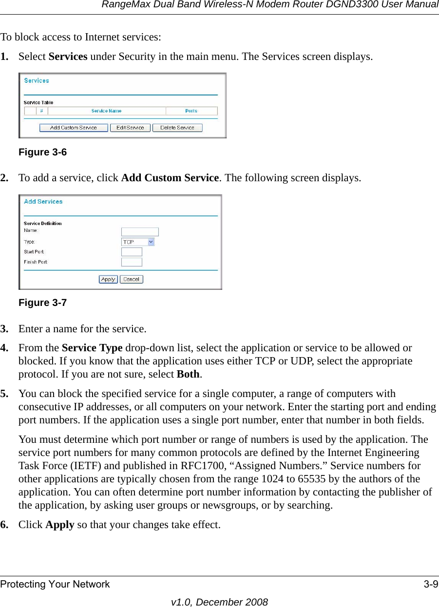 RangeMax Dual Band Wireless-N Modem Router DGND3300 User ManualProtecting Your Network 3-9v1.0, December 2008To block access to Internet services:1. Select Services under Security in the main menu. The Services screen displays.2. To add a service, click Add Custom Service. The following screen displays.3. Enter a name for the service.4. From the Service Type drop-down list, select the application or service to be allowed or blocked. If you know that the application uses either TCP or UDP, select the appropriate protocol. If you are not sure, select Both.5. You can block the specified service for a single computer, a range of computers with consecutive IP addresses, or all computers on your network. Enter the starting port and ending port numbers. If the application uses a single port number, enter that number in both fields.You must determine which port number or range of numbers is used by the application. The service port numbers for many common protocols are defined by the Internet Engineering Task Force (IETF) and published in RFC1700, “Assigned Numbers.” Service numbers for other applications are typically chosen from the range 1024 to 65535 by the authors of the application. You can often determine port number information by contacting the publisher of the application, by asking user groups or newsgroups, or by searching.6. Click Apply so that your changes take effect.Figure 3-6Figure 3-7