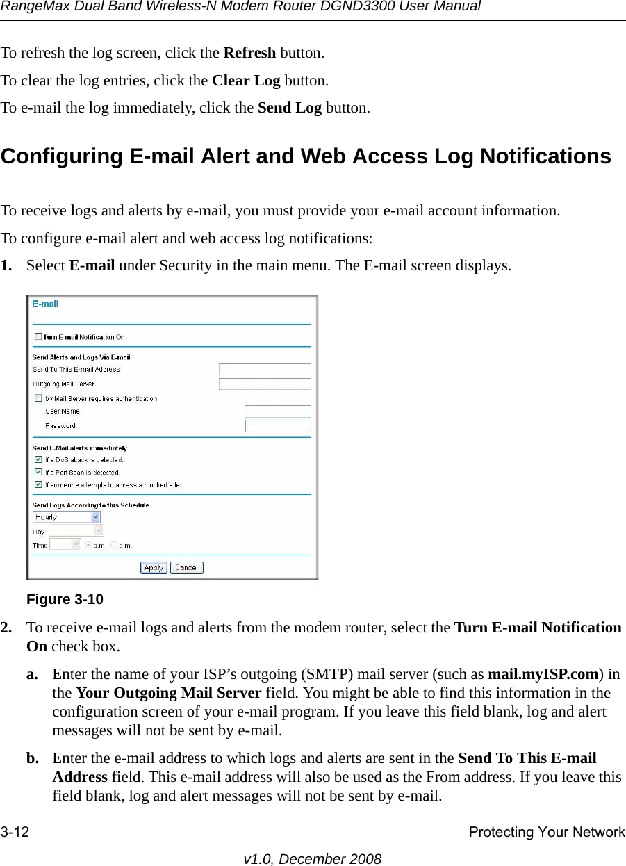 RangeMax Dual Band Wireless-N Modem Router DGND3300 User Manual3-12 Protecting Your Networkv1.0, December 2008To refresh the log screen, click the Refresh button.To clear the log entries, click the Clear Log button.To e-mail the log immediately, click the Send Log button.Configuring E-mail Alert and Web Access Log NotificationsTo receive logs and alerts by e-mail, you must provide your e-mail account information. To configure e-mail alert and web access log notifications:1. Select E-mail under Security in the main menu. The E-mail screen displays.2. To receive e-mail logs and alerts from the modem router, select the Turn E-mail Notification On check box.a. Enter the name of your ISP’s outgoing (SMTP) mail server (such as mail.myISP.com) in the Your Outgoing Mail Server field. You might be able to find this information in the configuration screen of your e-mail program. If you leave this field blank, log and alert messages will not be sent by e-mail.b. Enter the e-mail address to which logs and alerts are sent in the Send To This E-mail Address field. This e-mail address will also be used as the From address. If you leave this field blank, log and alert messages will not be sent by e-mail.Figure 3-10