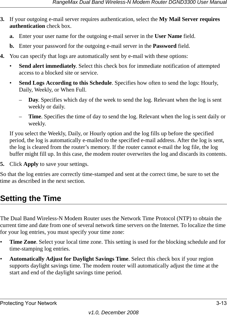 RangeMax Dual Band Wireless-N Modem Router DGND3300 User ManualProtecting Your Network 3-13v1.0, December 20083. If your outgoing e-mail server requires authentication, select the My Mail Server requires authentication check box.a. Enter your user name for the outgoing e-mail server in the User Name field.b. Enter your password for the outgoing e-mail server in the Password field.4. You can specify that logs are automatically sent by e-mail with these options:•Send alert immediately. Select this check box for immediate notification of attempted access to a blocked site or service.•Send Logs According to this Schedule. Specifies how often to send the logs: Hourly, Daily, Weekly, or When Full. –Day. Specifies which day of the week to send the log. Relevant when the log is sent weekly or daily.–Time. Specifies the time of day to send the log. Relevant when the log is sent daily or weekly.If you select the Weekly, Daily, or Hourly option and the log fills up before the specified period, the log is automatically e-mailed to the specified e-mail address. After the log is sent, the log is cleared from the router’s memory. If the router cannot e-mail the log file, the log buffer might fill up. In this case, the modem router overwrites the log and discards its contents.5. Click Apply to save your settings.So that the log entries are correctly time-stamped and sent at the correct time, be sure to set the time as described in the next section.Setting the TimeThe Dual Band Wireless-N Modem Router uses the Network Time Protocol (NTP) to obtain the current time and date from one of several network time servers on the Internet. To localize the time for your log entries, you must specify your time zone:•Time Zone. Select your local time zone. This setting is used for the blocking schedule and for time-stamping log entries.•Automatically Adjust for Daylight Savings Time. Select this check box if your region supports daylight savings time. The modem router will automatically adjust the time at the start and end of the daylight savings time period.