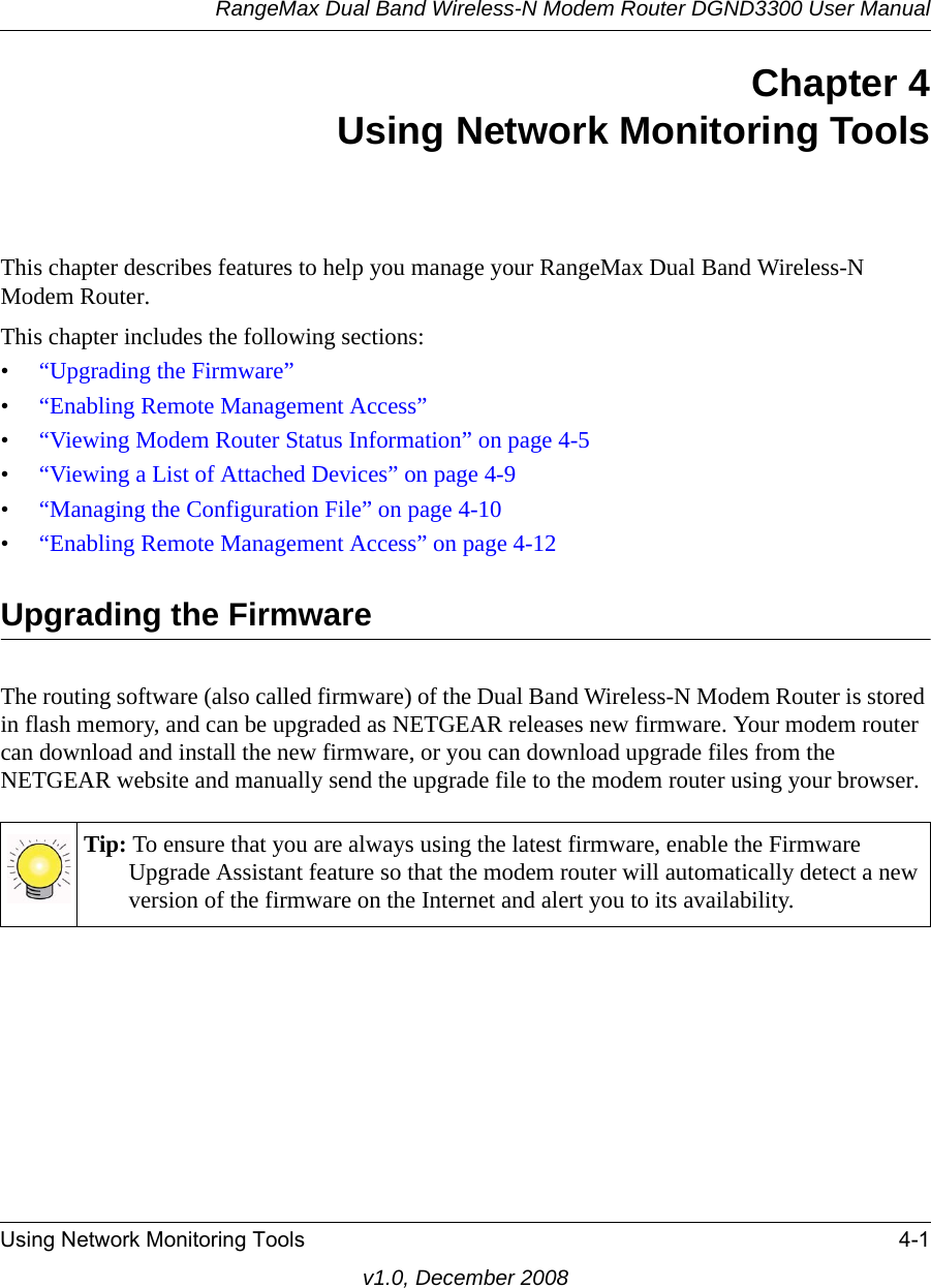 RangeMax Dual Band Wireless-N Modem Router DGND3300 User ManualUsing Network Monitoring Tools 4-1v1.0, December 2008Chapter 4Using Network Monitoring ToolsThis chapter describes features to help you manage your RangeMax Dual Band Wireless-N Modem Router.This chapter includes the following sections:•“Upgrading the Firmware”•“Enabling Remote Management Access”•“Viewing Modem Router Status Information” on page 4-5•“Viewing a List of Attached Devices” on page 4-9•“Managing the Configuration File” on page 4-10•“Enabling Remote Management Access” on page 4-12Upgrading the FirmwareThe routing software (also called firmware) of the Dual Band Wireless-N Modem Router is stored in flash memory, and can be upgraded as NETGEAR releases new firmware. Your modem router can download and install the new firmware, or you can download upgrade files from the NETGEAR website and manually send the upgrade file to the modem router using your browser.Tip: To ensure that you are always using the latest firmware, enable the Firmware Upgrade Assistant feature so that the modem router will automatically detect a new version of the firmware on the Internet and alert you to its availability.