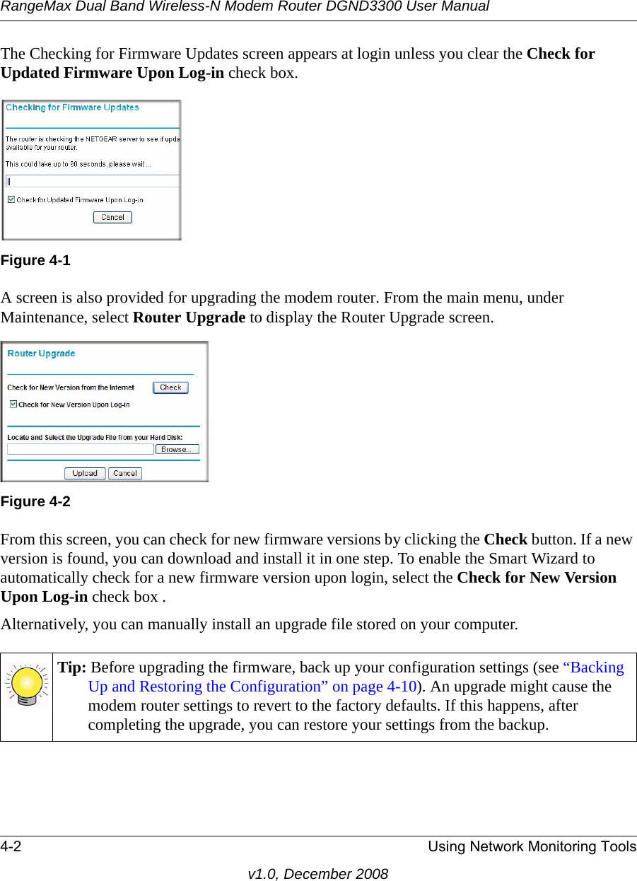 RangeMax Dual Band Wireless-N Modem Router DGND3300 User Manual4-2 Using Network Monitoring Toolsv1.0, December 2008The Checking for Firmware Updates screen appears at login unless you clear the Check for Updated Firmware Upon Log-in check box. A screen is also provided for upgrading the modem router. From the main menu, under Maintenance, select Router Upgrade to display the Router Upgrade screen. From this screen, you can check for new firmware versions by clicking the Check button. If a new version is found, you can download and install it in one step. To enable the Smart Wizard to automatically check for a new firmware version upon login, select the Check for New Version Upon Log-in check box .Alternatively, you can manually install an upgrade file stored on your computer.Figure 4-1Figure 4-2Tip: Before upgrading the firmware, back up your configuration settings (see “Backing Up and Restoring the Configuration” on page 4-10). An upgrade might cause the modem router settings to revert to the factory defaults. If this happens, after completing the upgrade, you can restore your settings from the backup.