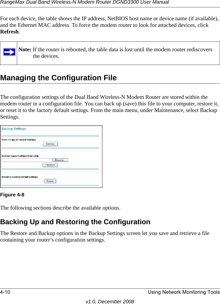 RangeMax Dual Band Wireless-N Modem Router DGND3300 User Manual4-10 Using Network Monitoring Toolsv1.0, December 2008For each device, the table shows the IP address, NetBIOS host name or device name (if available), and the Ethernet MAC address. To force the modem router to look for attached devices, click Refresh.Managing the Configuration FileThe configuration settings of the Dual Band Wireless-N Modem Router are stored within the modem router in a configuration file. You can back up (save) this file to your computer, restore it, or reset it to the factory default settings. From the main menu, under Maintenance, select Backup Settings.  The following sections describe the available options.Backing Up and Restoring the ConfigurationThe Restore and Backup options in the Backup Settings screen let you save and retrieve a file containing your router’s configuration settings.Note: If the router is rebooted, the table data is lost until the modem router rediscovers the devices. Figure 4-8