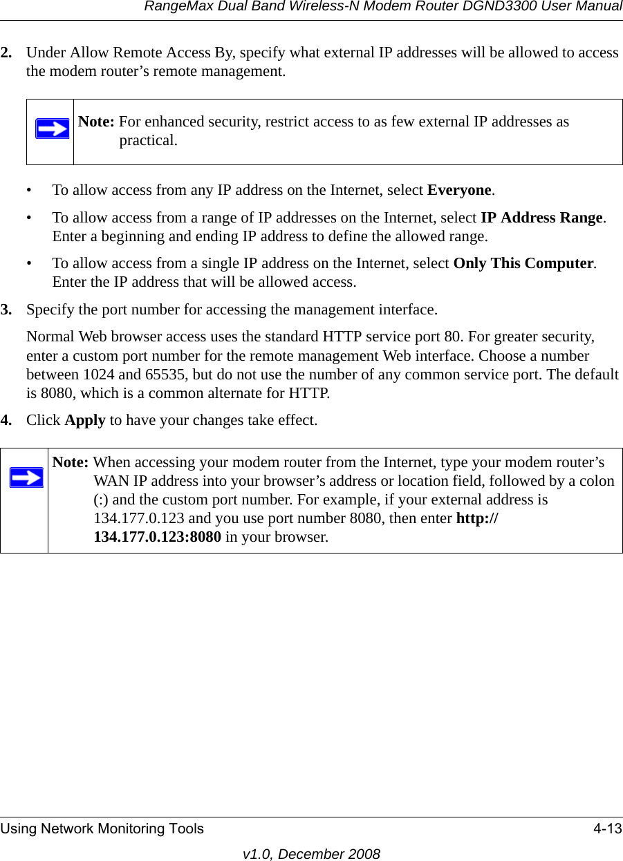 RangeMax Dual Band Wireless-N Modem Router DGND3300 User ManualUsing Network Monitoring Tools 4-13v1.0, December 20082. Under Allow Remote Access By, specify what external IP addresses will be allowed to access the modem router’s remote management.• To allow access from any IP address on the Internet, select Everyone. • To allow access from a range of IP addresses on the Internet, select IP Address Range.Enter a beginning and ending IP address to define the allowed range. • To allow access from a single IP address on the Internet, select Only This Computer.Enter the IP address that will be allowed access. 3. Specify the port number for accessing the management interface.Normal Web browser access uses the standard HTTP service port 80. For greater security, enter a custom port number for the remote management Web interface. Choose a number between 1024 and 65535, but do not use the number of any common service port. The default is 8080, which is a common alternate for HTTP.4. Click Apply to have your changes take effect.Note: For enhanced security, restrict access to as few external IP addresses as practical.Note: When accessing your modem router from the Internet, type your modem router’s WAN IP address into your browser’s address or location field, followed by a colon (:) and the custom port number. For example, if your external address is 134.177.0.123 and you use port number 8080, then enter http://134.177.0.123:8080 in your browser.