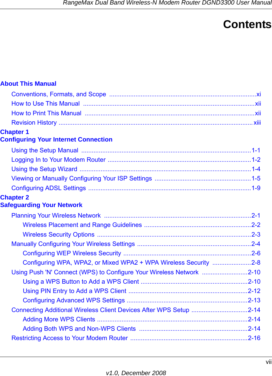 RangeMax Dual Band Wireless-N Modem Router DGND3300 User Manualviiv1.0, December 2008ContentsAbout This ManualConventions, Formats, and Scope  ....................................................................................xiHow to Use This Manual  ..................................................................................................xiiHow to Print This Manual  .................................................................................................xiiRevision History ............................................................................................................... xiiiChapter 1 Configuring Your Internet ConnectionUsing the Setup Manual  .................................................................................................1-1Logging In to Your Modem Router ..................................................................................1-2Using the Setup Wizard ..................................................................................................1-4Viewing or Manually Configuring Your ISP Settings  .......................................................1-5Configuring ADSL Settings .............................................................................................1-9Chapter 2 Safeguarding Your NetworkPlanning Your Wireless Network  ....................................................................................2-1Wireless Placement and Range Guidelines .............................................................2-2Wireless Security Options ........................................................................................2-3Manually Configuring Your Wireless Settings .................................................................2-4Configuring WEP Wireless Security .........................................................................2-6Configuring WPA, WPA2, or Mixed WPA2 + WPA Wireless Security  ......................2-8Using Push &apos;N&apos; Connect (WPS) to Configure Your Wireless Network  ..........................2-10Using a WPS Button to Add a WPS Client .............................................................2-10Using PIN Entry to Add a WPS Client ....................................................................2-12Configuring Advanced WPS Settings .....................................................................2-13Connecting Additional Wireless Client Devices After WPS Setup ................................2-14Adding More WPS Clients ......................................................................................2-14Adding Both WPS and Non-WPS Clients  ..............................................................2-14Restricting Access to Your Modem Router ...................................................................2-16