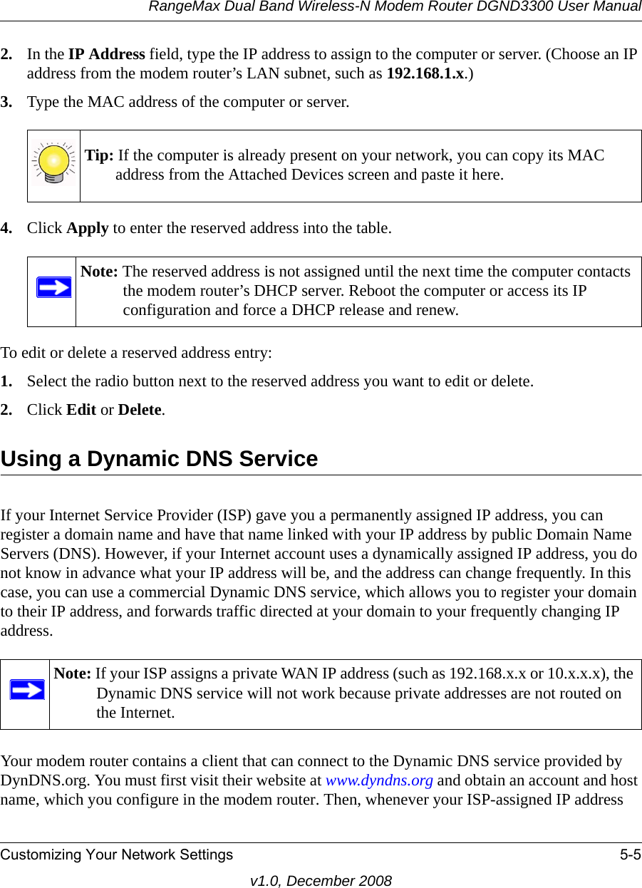 RangeMax Dual Band Wireless-N Modem Router DGND3300 User ManualCustomizing Your Network Settings 5-5v1.0, December 20082. In the IP Address field, type the IP address to assign to the computer or server. (Choose an IP address from the modem router’s LAN subnet, such as 192.168.1.x.) 3. Type the MAC address of the computer or server.4. Click Apply to enter the reserved address into the table. To edit or delete a reserved address entry: 1. Select the radio button next to the reserved address you want to edit or delete. 2. Click Edit or Delete.Using a Dynamic DNS ServiceIf your Internet Service Provider (ISP) gave you a permanently assigned IP address, you can register a domain name and have that name linked with your IP address by public Domain Name Servers (DNS). However, if your Internet account uses a dynamically assigned IP address, you do not know in advance what your IP address will be, and the address can change frequently. In this case, you can use a commercial Dynamic DNS service, which allows you to register your domain to their IP address, and forwards traffic directed at your domain to your frequently changing IP address.Your modem router contains a client that can connect to the Dynamic DNS service provided by DynDNS.org. You must first visit their website at www.dyndns.org and obtain an account and host name, which you configure in the modem router. Then, whenever your ISP-assigned IP address Tip: If the computer is already present on your network, you can copy its MAC address from the Attached Devices screen and paste it here.Note: The reserved address is not assigned until the next time the computer contacts the modem router’s DHCP server. Reboot the computer or access its IP configuration and force a DHCP release and renew.Note: If your ISP assigns a private WAN IP address (such as 192.168.x.x or 10.x.x.x), the Dynamic DNS service will not work because private addresses are not routed on the Internet.