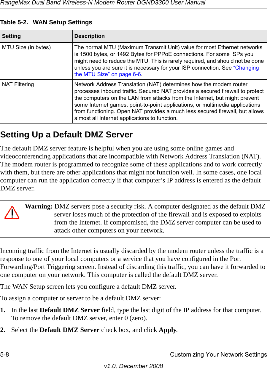 RangeMax Dual Band Wireless-N Modem Router DGND3300 User Manual5-8 Customizing Your Network Settingsv1.0, December 2008Setting Up a Default DMZ ServerThe default DMZ server feature is helpful when you are using some online games and videoconferencing applications that are incompatible with Network Address Translation (NAT). The modem router is programmed to recognize some of these applications and to work correctly with them, but there are other applications that might not function well. In some cases, one local computer can run the application correctly if that computer’s IP address is entered as the default DMZ server.Incoming traffic from the Internet is usually discarded by the modem router unless the traffic is a response to one of your local computers or a service that you have configured in the Port Forwarding/Port Triggering screen. Instead of discarding this traffic, you can have it forwarded to one computer on your network. This computer is called the default DMZ server.The WAN Setup screen lets you configure a default DMZ server.To assign a computer or server to be a default DMZ server: 1. In the last Default DMZ Server field, type the last digit of the IP address for that computer. To remove the default DMZ server, enter 0 (zero).2. Select the Default DMZ Server check box, and click Apply.MTU Size (in bytes) The normal MTU (Maximum Transmit Unit) value for most Ethernet networks is 1500 bytes, or 1492 Bytes for PPPoE connections. For some ISPs you might need to reduce the MTU. This is rarely required, and should not be done unless you are sure it is necessary for your ISP connection. See “Changing the MTU Size” on page 6-6.NAT Filtering Network Address Translation (NAT) determines how the modem router processes inbound traffic. Secured NAT provides a secured firewall to protect the computers on the LAN from attacks from the Internet, but might prevent some Internet games, point-to-point applications, or multimedia applications from functioning. Open NAT provides a much less secured firewall, but allows almost all Internet applications to function. Warning: DMZ servers pose a security risk. A computer designated as the default DMZ server loses much of the protection of the firewall and is exposed to exploits from the Internet. If compromised, the DMZ server computer can be used to attack other computers on your network.Table 5-2.  WAN Setup SettingsSetting Description