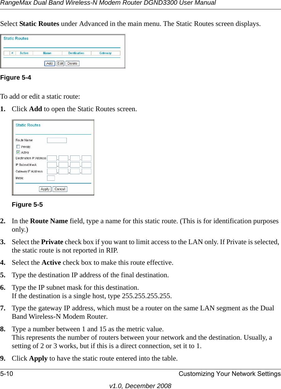 RangeMax Dual Band Wireless-N Modem Router DGND3300 User Manual5-10 Customizing Your Network Settingsv1.0, December 2008Select Static Routes under Advanced in the main menu. The Static Routes screen displays.To add or edit a static route:1. Click Add to open the Static Routes screen.  2. In the Route Name field, type a name for this static route. (This is for identification purposes only.) 3. Select the Private check box if you want to limit access to the LAN only. If Private is selected, the static route is not reported in RIP. 4. Select the Active check box to make this route effective. 5. Type the destination IP address of the final destination. 6. Type the IP subnet mask for this destination.If the destination is a single host, type 255.255.255.255. 7. Type the gateway IP address, which must be a router on the same LAN segment as the Dual Band Wireless-N Modem Router. 8. Type a number between 1 and 15 as the metric value. This represents the number of routers between your network and the destination. Usually, a setting of 2 or 3 works, but if this is a direct connection, set it to 1. 9. Click Apply to have the static route entered into the table. Figure 5-4Figure 5-5