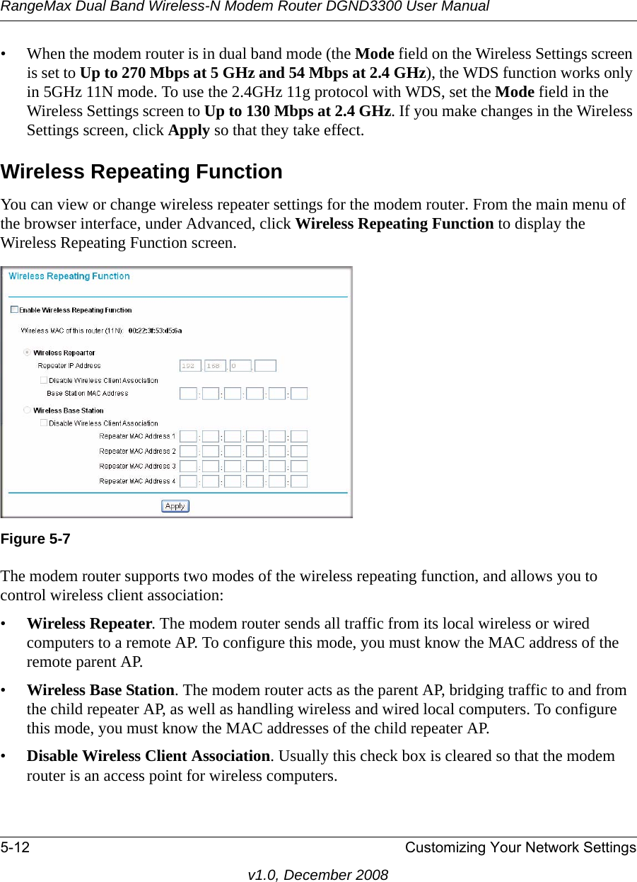 RangeMax Dual Band Wireless-N Modem Router DGND3300 User Manual5-12 Customizing Your Network Settingsv1.0, December 2008• When the modem router is in dual band mode (the Mode field on the Wireless Settings screen is set to Up to 270 Mbps at 5 GHz and 54 Mbps at 2.4 GHz), the WDS function works only in 5GHz 11N mode. To use the 2.4GHz 11g protocol with WDS, set the Mode field in the Wireless Settings screen to Up to 130 Mbps at 2.4 GHz. If you make changes in the Wireless Settings screen, click Apply so that they take effect.Wireless Repeating FunctionYou can view or change wireless repeater settings for the modem router. From the main menu of the browser interface, under Advanced, click Wireless Repeating Function to display the Wireless Repeating Function screen.The modem router supports two modes of the wireless repeating function, and allows you to control wireless client association:•Wireless Repeater. The modem router sends all traffic from its local wireless or wired computers to a remote AP. To configure this mode, you must know the MAC address of the remote parent AP. •Wireless Base Station. The modem router acts as the parent AP, bridging traffic to and from the child repeater AP, as well as handling wireless and wired local computers. To configure this mode, you must know the MAC addresses of the child repeater AP.•Disable Wireless Client Association. Usually this check box is cleared so that the modem router is an access point for wireless computers. Figure 5-7