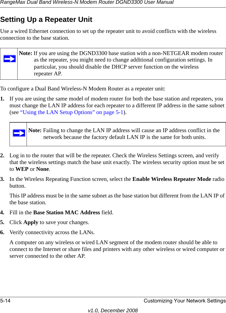 RangeMax Dual Band Wireless-N Modem Router DGND3300 User Manual5-14 Customizing Your Network Settingsv1.0, December 2008Setting Up a Repeater UnitUse a wired Ethernet connection to set up the repeater unit to avoid conflicts with the wireless connection to the base station.To configure a Dual Band Wireless-N Modem Router as a repeater unit:1. If you are using the same model of modem router for both the base station and repeaters, you must change the LAN IP address for each repeater to a different IP address in the same subnet (see “Using the LAN Setup Options” on page 5-1). 2. Log in to the router that will be the repeater. Check the Wireless Settings screen, and verify that the wireless settings match the base unit exactly. The wireless security option must be set to WEP or None.3. In the Wireless Repeating Function screen, select the Enable Wireless Repeater Mode radio button.This IP address must be in the same subnet as the base station but different from the LAN IP of the base station.4. Fill in the Base Station MAC Address field.5. Click Apply to save your changes.6. Verify connectivity across the LANs. A computer on any wireless or wired LAN segment of the modem router should be able to connect to the Internet or share files and printers with any other wireless or wired computer or server connected to the other AP.Note: If you are using the DGND3300 base station with a non-NETGEAR modem router as the repeater, you might need to change additional configuration settings. In particular, you should disable the DHCP server function on the wireless repeater AP.Note: Failing to change the LAN IP address will cause an IP address conflict in the network because the factory default LAN IP is the same for both units.