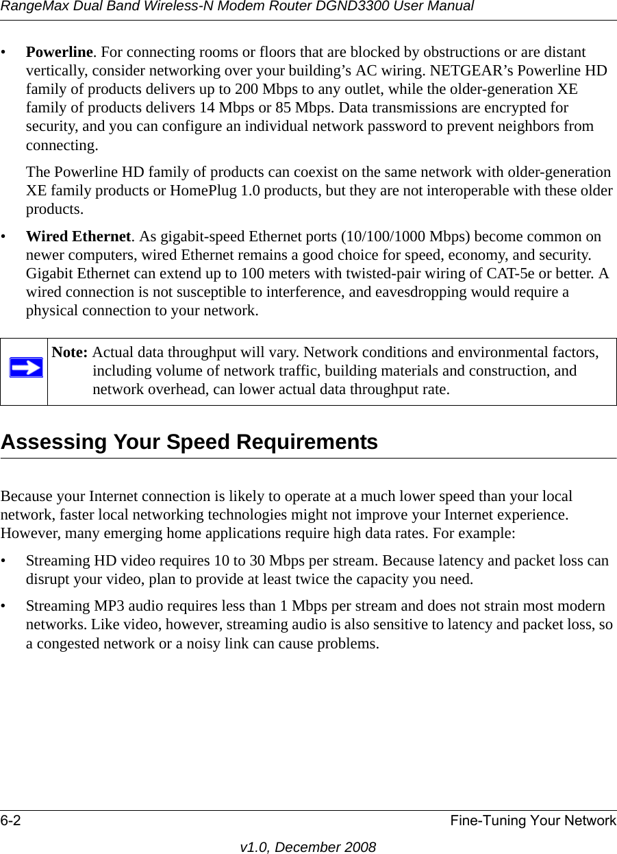 RangeMax Dual Band Wireless-N Modem Router DGND3300 User Manual6-2 Fine-Tuning Your Networkv1.0, December 2008•Powerline. For connecting rooms or floors that are blocked by obstructions or are distant vertically, consider networking over your building’s AC wiring. NETGEAR’s Powerline HD family of products delivers up to 200 Mbps to any outlet, while the older-generation XE family of products delivers 14 Mbps or 85 Mbps. Data transmissions are encrypted for security, and you can configure an individual network password to prevent neighbors from connecting.The Powerline HD family of products can coexist on the same network with older-generation XE family products or HomePlug 1.0 products, but they are not interoperable with these older products.•Wired Ethernet. As gigabit-speed Ethernet ports (10/100/1000 Mbps) become common on newer computers, wired Ethernet remains a good choice for speed, economy, and security. Gigabit Ethernet can extend up to 100 meters with twisted-pair wiring of CAT-5e or better. A wired connection is not susceptible to interference, and eavesdropping would require a physical connection to your network.Assessing Your Speed RequirementsBecause your Internet connection is likely to operate at a much lower speed than your local network, faster local networking technologies might not improve your Internet experience. However, many emerging home applications require high data rates. For example:• Streaming HD video requires 10 to 30 Mbps per stream. Because latency and packet loss can disrupt your video, plan to provide at least twice the capacity you need.• Streaming MP3 audio requires less than 1 Mbps per stream and does not strain most modern networks. Like video, however, streaming audio is also sensitive to latency and packet loss, so a congested network or a noisy link can cause problems.Note: Actual data throughput will vary. Network conditions and environmental factors, including volume of network traffic, building materials and construction, and network overhead, can lower actual data throughput rate.