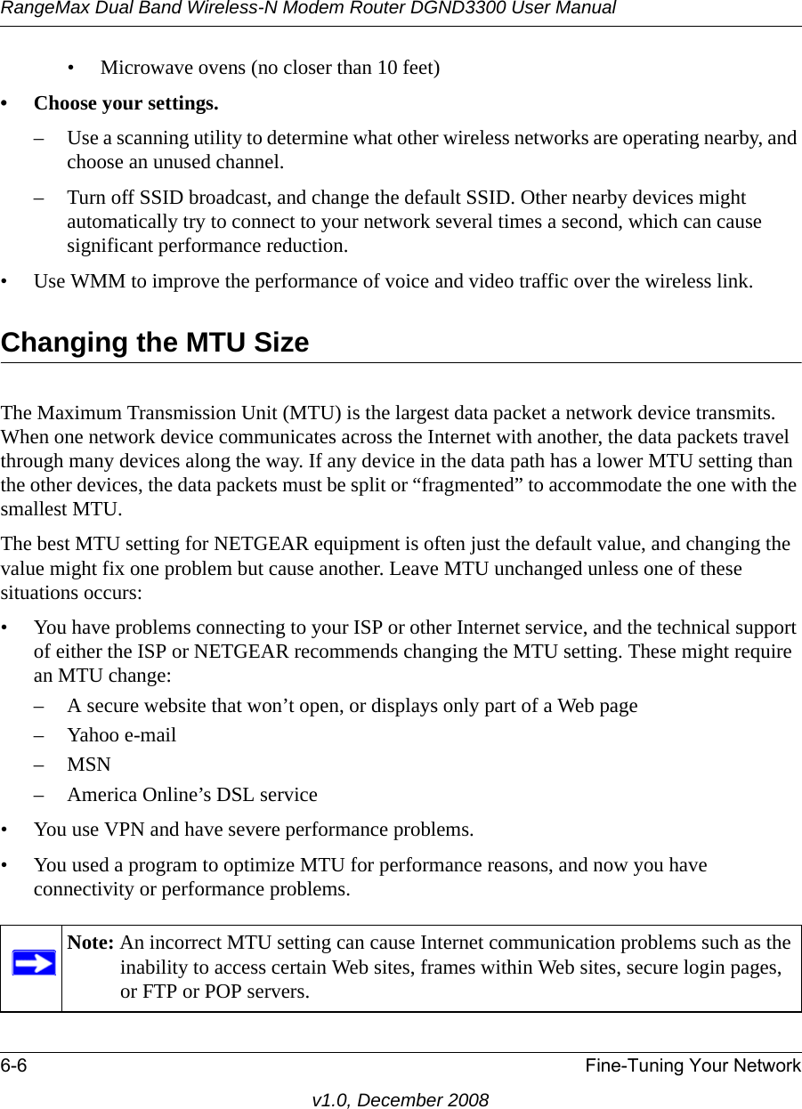 RangeMax Dual Band Wireless-N Modem Router DGND3300 User Manual6-6 Fine-Tuning Your Networkv1.0, December 2008• Microwave ovens (no closer than 10 feet)• Choose your settings.– Use a scanning utility to determine what other wireless networks are operating nearby, and choose an unused channel.– Turn off SSID broadcast, and change the default SSID. Other nearby devices might automatically try to connect to your network several times a second, which can cause significant performance reduction. • Use WMM to improve the performance of voice and video traffic over the wireless link.Changing the MTU SizeThe Maximum Transmission Unit (MTU) is the largest data packet a network device transmits. When one network device communicates across the Internet with another, the data packets travel through many devices along the way. If any device in the data path has a lower MTU setting than the other devices, the data packets must be split or “fragmented” to accommodate the one with the smallest MTU. The best MTU setting for NETGEAR equipment is often just the default value, and changing the value might fix one problem but cause another. Leave MTU unchanged unless one of these situations occurs:• You have problems connecting to your ISP or other Internet service, and the technical support of either the ISP or NETGEAR recommends changing the MTU setting. These might require an MTU change:– A secure website that won’t open, or displays only part of a Web page–Yahoo e-mail–MSN– America Online’s DSL service• You use VPN and have severe performance problems.• You used a program to optimize MTU for performance reasons, and now you have connectivity or performance problems.Note: An incorrect MTU setting can cause Internet communication problems such as the inability to access certain Web sites, frames within Web sites, secure login pages, or FTP or POP servers.