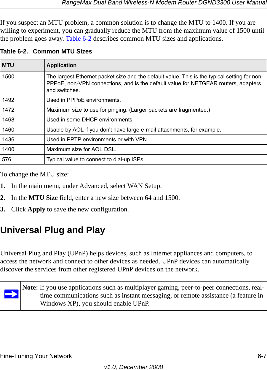 RangeMax Dual Band Wireless-N Modem Router DGND3300 User ManualFine-Tuning Your Network 6-7v1.0, December 2008If you suspect an MTU problem, a common solution is to change the MTU to 1400. If you are willing to experiment, you can gradually reduce the MTU from the maximum value of 1500 until the problem goes away. Table 6-2 describes common MTU sizes and applications.  To change the MTU size:1. In the main menu, under Advanced, select WAN Setup. 2. In the MTU Size field, enter a new size between 64 and 1500.3. Click Apply to save the new configuration.Universal Plug and PlayUniversal Plug and Play (UPnP) helps devices, such as Internet appliances and computers, to access the network and connect to other devices as needed. UPnP devices can automatically discover the services from other registered UPnP devices on the network.Table 6-2.  Common MTU SizesMTU Application1500 The largest Ethernet packet size and the default value. This is the typical setting for non-PPPoE, non-VPN connections, and is the default value for NETGEAR routers, adapters, and switches.1492 Used in PPPoE environments.1472 Maximum size to use for pinging. (Larger packets are fragmented.)1468 Used in some DHCP environments.1460 Usable by AOL if you don&apos;t have large e-mail attachments, for example.1436 Used in PPTP environments or with VPN.1400 Maximum size for AOL DSL.576 Typical value to connect to dial-up ISPs.Note: If you use applications such as multiplayer gaming, peer-to-peer connections, real-time communications such as instant messaging, or remote assistance (a feature in Windows XP), you should enable UPnP.