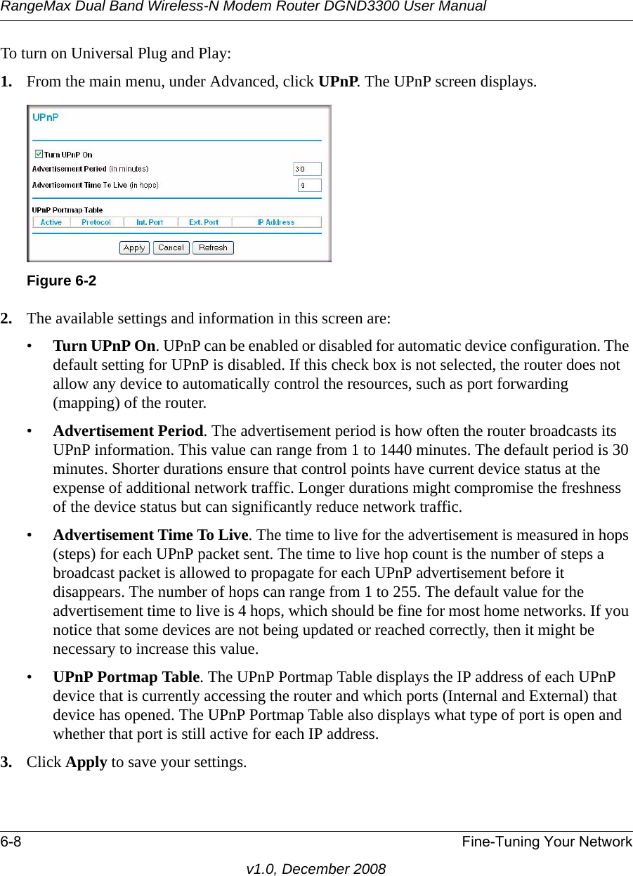 RangeMax Dual Band Wireless-N Modem Router DGND3300 User Manual6-8 Fine-Tuning Your Networkv1.0, December 2008To turn on Universal Plug and Play:1. From the main menu, under Advanced, click UPnP. The UPnP screen displays.  2. The available settings and information in this screen are:•Turn UPnP On. UPnP can be enabled or disabled for automatic device configuration. The default setting for UPnP is disabled. If this check box is not selected, the router does not allow any device to automatically control the resources, such as port forwarding (mapping) of the router. •Advertisement Period. The advertisement period is how often the router broadcasts its UPnP information. This value can range from 1 to 1440 minutes. The default period is 30 minutes. Shorter durations ensure that control points have current device status at the expense of additional network traffic. Longer durations might compromise the freshness of the device status but can significantly reduce network traffic.•Advertisement Time To Live. The time to live for the advertisement is measured in hops (steps) for each UPnP packet sent. The time to live hop count is the number of steps a broadcast packet is allowed to propagate for each UPnP advertisement before it disappears. The number of hops can range from 1 to 255. The default value for the advertisement time to live is 4 hops, which should be fine for most home networks. If you notice that some devices are not being updated or reached correctly, then it might be necessary to increase this value.•UPnP Portmap Table. The UPnP Portmap Table displays the IP address of each UPnP device that is currently accessing the router and which ports (Internal and External) that device has opened. The UPnP Portmap Table also displays what type of port is open and whether that port is still active for each IP address. 3. Click Apply to save your settings.Figure 6-2