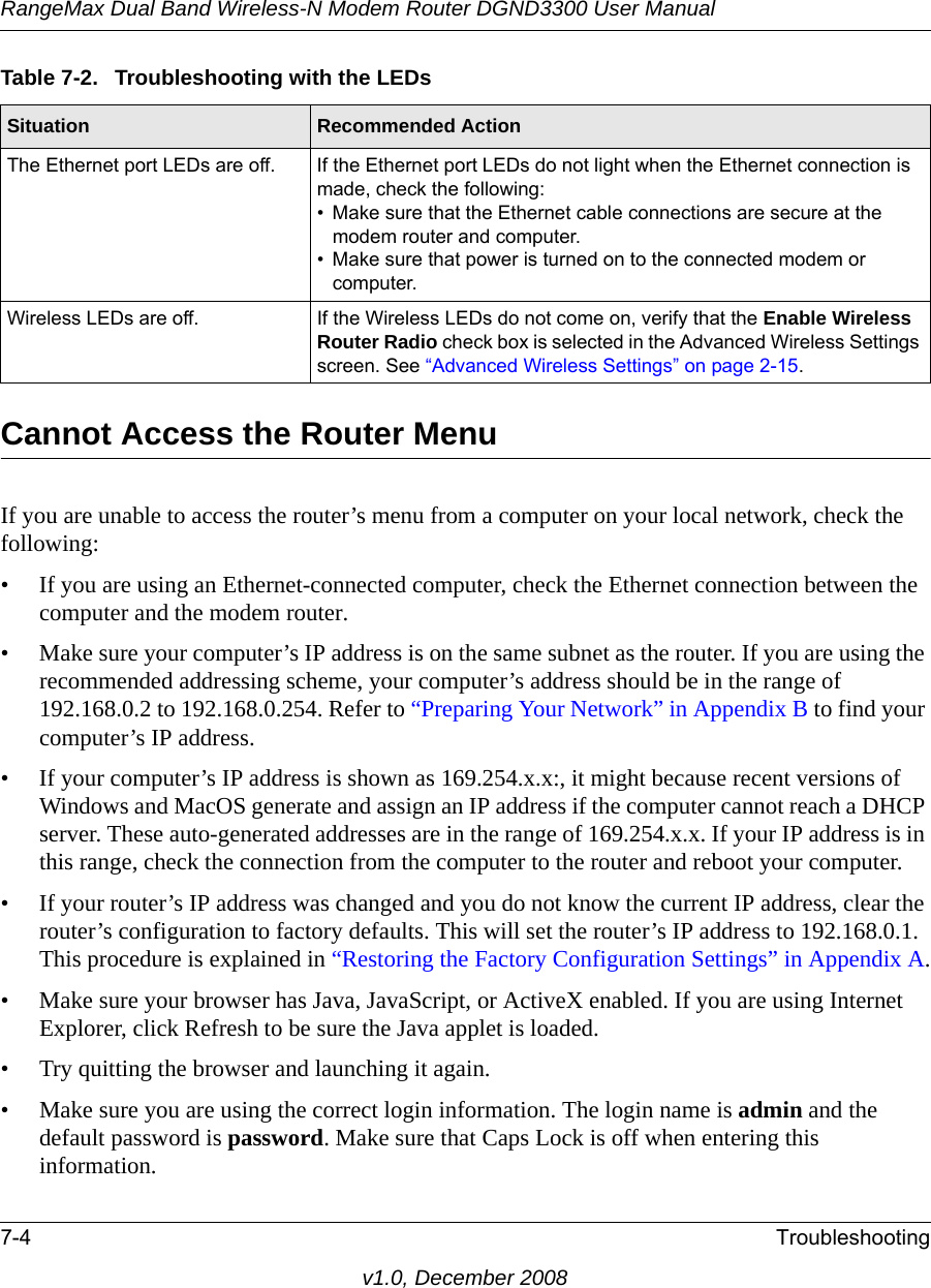 RangeMax Dual Band Wireless-N Modem Router DGND3300 User Manual7-4 Troubleshootingv1.0, December 2008Cannot Access the Router MenuIf you are unable to access the router’s menu from a computer on your local network, check the following:• If you are using an Ethernet-connected computer, check the Ethernet connection between the computer and the modem router.• Make sure your computer’s IP address is on the same subnet as the router. If you are using the recommended addressing scheme, your computer’s address should be in the range of 192.168.0.2 to 192.168.0.254. Refer to “Preparing Your Network” in Appendix B to find your computer’s IP address. • If your computer’s IP address is shown as 169.254.x.x:, it might because recent versions of Windows and MacOS generate and assign an IP address if the computer cannot reach a DHCP server. These auto-generated addresses are in the range of 169.254.x.x. If your IP address is in this range, check the connection from the computer to the router and reboot your computer.• If your router’s IP address was changed and you do not know the current IP address, clear the router’s configuration to factory defaults. This will set the router’s IP address to 192.168.0.1. This procedure is explained in “Restoring the Factory Configuration Settings” in Appendix A.• Make sure your browser has Java, JavaScript, or ActiveX enabled. If you are using Internet Explorer, click Refresh to be sure the Java applet is loaded.• Try quitting the browser and launching it again.• Make sure you are using the correct login information. The login name is admin and the default password is password. Make sure that Caps Lock is off when entering this information.The Ethernet port LEDs are off. If the Ethernet port LEDs do not light when the Ethernet connection is made, check the following:• Make sure that the Ethernet cable connections are secure at the modem router and computer.• Make sure that power is turned on to the connected modem or computer.Wireless LEDs are off. If the Wireless LEDs do not come on, verify that the Enable Wireless Router Radio check box is selected in the Advanced Wireless Settings screen. See “Advanced Wireless Settings” on page 2-15.Table 7-2.  Troubleshooting with the LEDsSituation Recommended Action