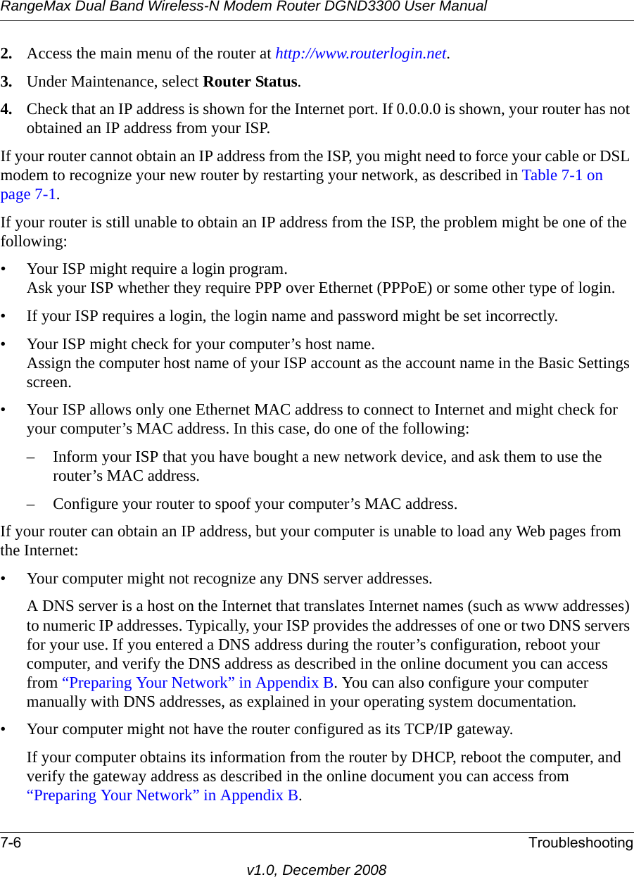 RangeMax Dual Band Wireless-N Modem Router DGND3300 User Manual7-6 Troubleshootingv1.0, December 20082. Access the main menu of the router at http://www.routerlogin.net.3. Under Maintenance, select Router Status.4. Check that an IP address is shown for the Internet port. If 0.0.0.0 is shown, your router has not obtained an IP address from your ISP.If your router cannot obtain an IP address from the ISP, you might need to force your cable or DSL modem to recognize your new router by restarting your network, as described in Table 7-1 on page 7-1.If your router is still unable to obtain an IP address from the ISP, the problem might be one of the following:• Your ISP might require a login program.Ask your ISP whether they require PPP over Ethernet (PPPoE) or some other type of login.• If your ISP requires a login, the login name and password might be set incorrectly.• Your ISP might check for your computer’s host name.Assign the computer host name of your ISP account as the account name in the Basic Settings screen.• Your ISP allows only one Ethernet MAC address to connect to Internet and might check for your computer’s MAC address. In this case, do one of the following:– Inform your ISP that you have bought a new network device, and ask them to use the router’s MAC address.– Configure your router to spoof your computer’s MAC address.If your router can obtain an IP address, but your computer is unable to load any Web pages from the Internet:• Your computer might not recognize any DNS server addresses. A DNS server is a host on the Internet that translates Internet names (such as www addresses) to numeric IP addresses. Typically, your ISP provides the addresses of one or two DNS servers for your use. If you entered a DNS address during the router’s configuration, reboot your computer, and verify the DNS address as described in the online document you can access from “Preparing Your Network” in Appendix B. You can also configure your computer manually with DNS addresses, as explained in your operating system documentation.• Your computer might not have the router configured as its TCP/IP gateway.If your computer obtains its information from the router by DHCP, reboot the computer, and verify the gateway address as described in the online document you can access from “Preparing Your Network” in Appendix B.