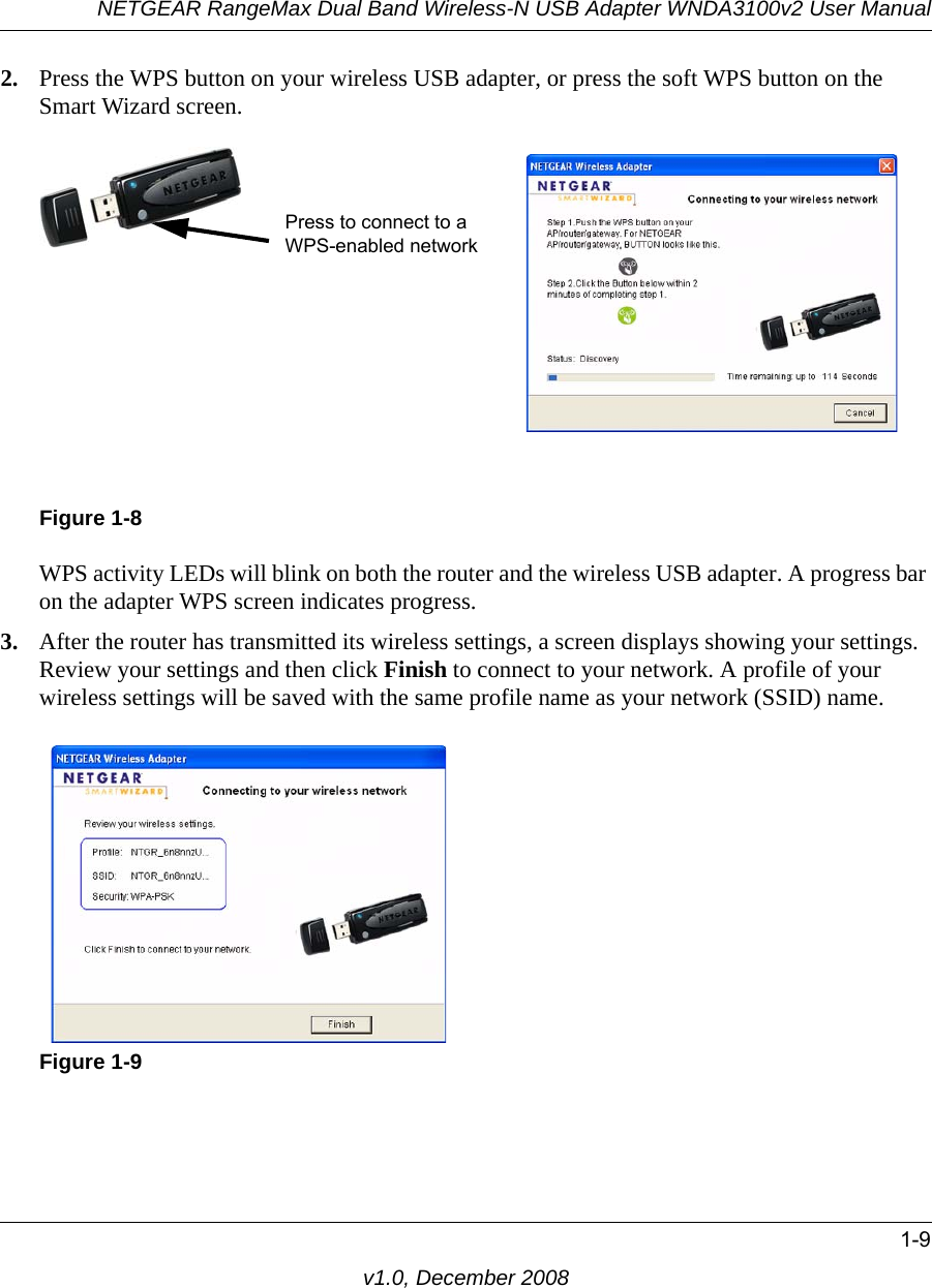 NETGEAR RangeMax Dual Band Wireless-N USB Adapter WNDA3100v2 User Manual1-9v1.0, December 20082. Press the WPS button on your wireless USB adapter, or press the soft WPS button on the Smart Wizard screen.WPS activity LEDs will blink on both the router and the wireless USB adapter. A progress bar on the adapter WPS screen indicates progress.3. After the router has transmitted its wireless settings, a screen displays showing your settings. Review your settings and then click Finish to connect to your network. A profile of your wireless settings will be saved with the same profile name as your network (SSID) name.Figure 1-8Figure 1-9Press to connect to a WPS-enabled network