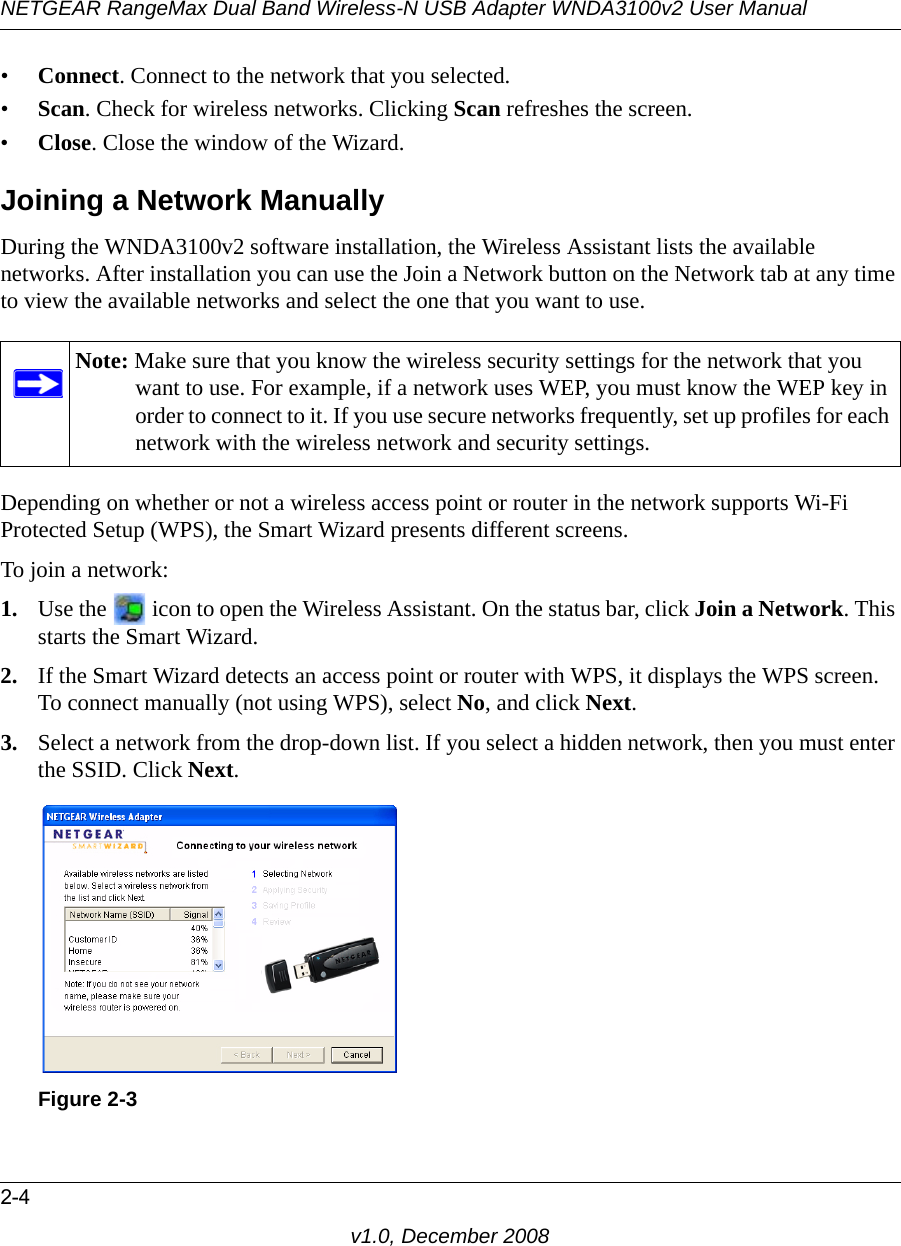 NETGEAR RangeMax Dual Band Wireless-N USB Adapter WNDA3100v2 User Manual2-4v1.0, December 2008•Connect. Connect to the network that you selected.•Scan. Check for wireless networks. Clicking Scan refreshes the screen.•Close. Close the window of the Wizard.Joining a Network ManuallyDuring the WNDA3100v2 software installation, the Wireless Assistant lists the available networks. After installation you can use the Join a Network button on the Network tab at any time to view the available networks and select the one that you want to use. Depending on whether or not a wireless access point or router in the network supports Wi-Fi Protected Setup (WPS), the Smart Wizard presents different screens.To join a network:1. Use the   icon to open the Wireless Assistant. On the status bar, click Join a Network. This starts the Smart Wizard.2. If the Smart Wizard detects an access point or router with WPS, it displays the WPS screen. To connect manually (not using WPS), select No, and click Next.3. Select a network from the drop-down list. If you select a hidden network, then you must enter the SSID. Click Next.Note: Make sure that you know the wireless security settings for the network that you want to use. For example, if a network uses WEP, you must know the WEP key in order to connect to it. If you use secure networks frequently, set up profiles for each network with the wireless network and security settings.Figure 2-3