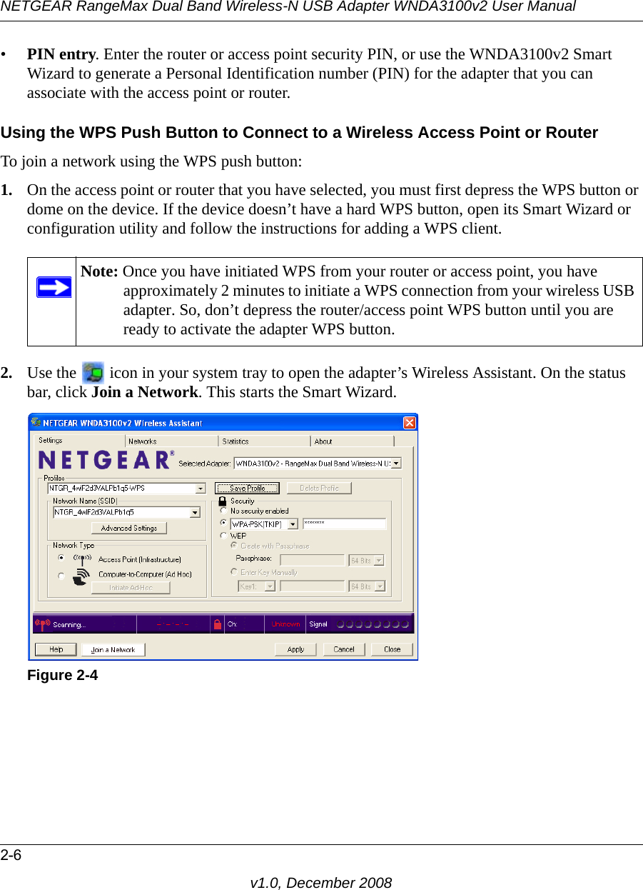 NETGEAR RangeMax Dual Band Wireless-N USB Adapter WNDA3100v2 User Manual2-6v1.0, December 2008•PIN entry. Enter the router or access point security PIN, or use the WNDA3100v2 Smart Wizard to generate a Personal Identification number (PIN) for the adapter that you can associate with the access point or router.Using the WPS Push Button to Connect to a Wireless Access Point or RouterTo join a network using the WPS push button:1. On the access point or router that you have selected, you must first depress the WPS button or dome on the device. If the device doesn’t have a hard WPS button, open its Smart Wizard or configuration utility and follow the instructions for adding a WPS client. 2. Use the   icon in your system tray to open the adapter’s Wireless Assistant. On the status bar, click Join a Network. This starts the Smart Wizard.Note: Once you have initiated WPS from your router or access point, you have approximately 2 minutes to initiate a WPS connection from your wireless USB adapter. So, don’t depress the router/access point WPS button until you are ready to activate the adapter WPS button.Figure 2-4