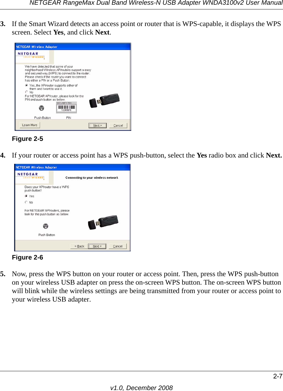 NETGEAR RangeMax Dual Band Wireless-N USB Adapter WNDA3100v2 User Manual2-7v1.0, December 20083. If the Smart Wizard detects an access point or router that is WPS-capable, it displays the WPS screen. Select Yes, and click Next. 4. If your router or access point has a WPS push-button, select the Yes radio box and click Next.5. Now, press the WPS button on your router or access point. Then, press the WPS push-button on your wireless USB adapter on press the on-screen WPS button. The on-screen WPS button will blink while the wireless settings are being transmitted from your router or access point to your wireless USB adapter.Figure 2-5Figure 2-6