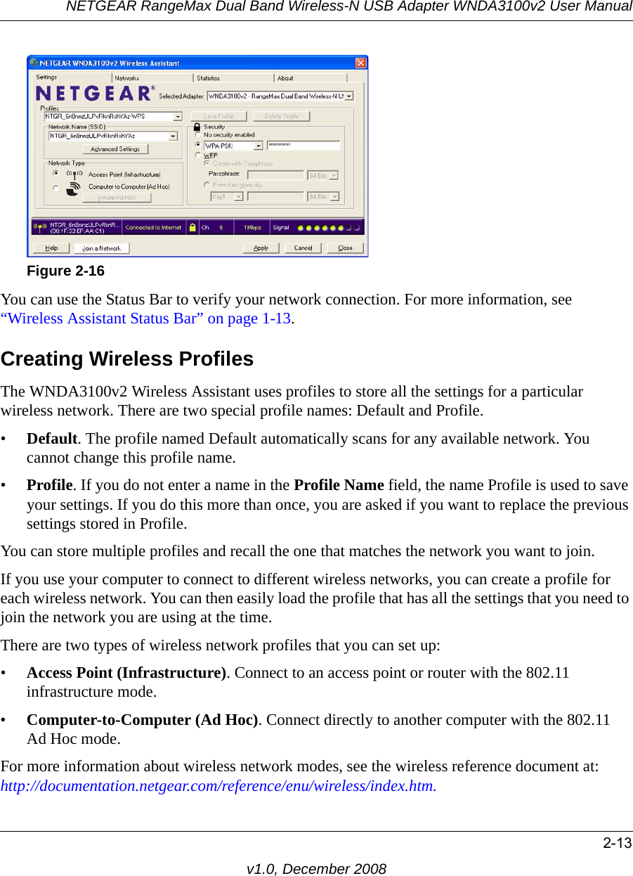 NETGEAR RangeMax Dual Band Wireless-N USB Adapter WNDA3100v2 User Manual2-13v1.0, December 2008You can use the Status Bar to verify your network connection. For more information, see “Wireless Assistant Status Bar” on page 1-13. Creating Wireless ProfilesThe WNDA3100v2 Wireless Assistant uses profiles to store all the settings for a particular wireless network. There are two special profile names: Default and Profile. •Default. The profile named Default automatically scans for any available network. You cannot change this profile name. •Profile. If you do not enter a name in the Profile Name field, the name Profile is used to save your settings. If you do this more than once, you are asked if you want to replace the previous settings stored in Profile.You can store multiple profiles and recall the one that matches the network you want to join.If you use your computer to connect to different wireless networks, you can create a profile for each wireless network. You can then easily load the profile that has all the settings that you need to join the network you are using at the time. There are two types of wireless network profiles that you can set up:•Access Point (Infrastructure). Connect to an access point or router with the 802.11 infrastructure mode.•Computer-to-Computer (Ad Hoc). Connect directly to another computer with the 802.11 Ad Hoc mode.For more information about wireless network modes, see the wireless reference document at:http://documentation.netgear.com/reference/enu/wireless/index.htm.Figure 2-16