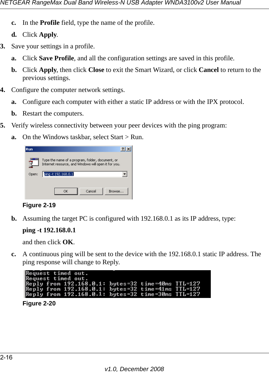 NETGEAR RangeMax Dual Band Wireless-N USB Adapter WNDA3100v2 User Manual2-16v1.0, December 2008c. In the Profile field, type the name of the profile.d. Click Apply.3. Save your settings in a profile. a. Click Save Profile, and all the configuration settings are saved in this profile.b. Click Apply, then click Close to exit the Smart Wizard, or click Cancel to return to the previous settings.4. Configure the computer network settings. a. Configure each computer with either a static IP address or with the IPX protocol.b. Restart the computers. 5. Verify wireless connectivity between your peer devices with the ping program:a. On the Windows taskbar, select Start &gt; Run.b. Assuming the target PC is configured with 192.168.0.1 as its IP address, type:ping -t 192.168.0.1 and then click OK.c. A continuous ping will be sent to the device with the 192.168.0.1 static IP address. The ping response will change to Reply.Figure 2-19Figure 2-20