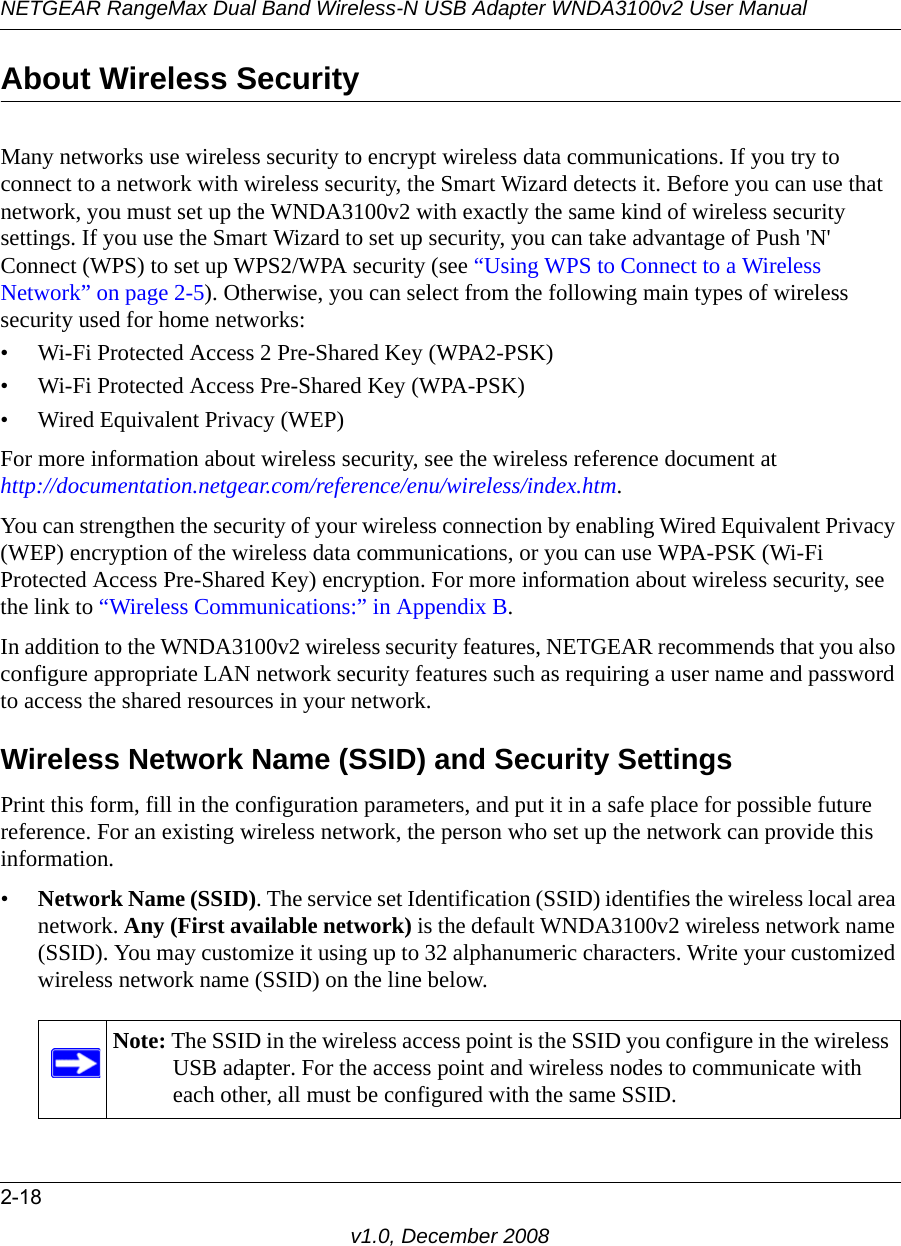 NETGEAR RangeMax Dual Band Wireless-N USB Adapter WNDA3100v2 User Manual2-18v1.0, December 2008About Wireless SecurityMany networks use wireless security to encrypt wireless data communications. If you try to connect to a network with wireless security, the Smart Wizard detects it. Before you can use that network, you must set up the WNDA3100v2 with exactly the same kind of wireless security settings. If you use the Smart Wizard to set up security, you can take advantage of Push &apos;N&apos; Connect (WPS) to set up WPS2/WPA security (see “Using WPS to Connect to a Wireless Network” on page 2-5). Otherwise, you can select from the following main types of wireless security used for home networks:• Wi-Fi Protected Access 2 Pre-Shared Key (WPA2-PSK)• Wi-Fi Protected Access Pre-Shared Key (WPA-PSK)• Wired Equivalent Privacy (WEP)For more information about wireless security, see the wireless reference document athttp://documentation.netgear.com/reference/enu/wireless/index.htm.You can strengthen the security of your wireless connection by enabling Wired Equivalent Privacy (WEP) encryption of the wireless data communications, or you can use WPA-PSK (Wi-Fi Protected Access Pre-Shared Key) encryption. For more information about wireless security, see the link to “Wireless Communications:” in Appendix B.In addition to the WNDA3100v2 wireless security features, NETGEAR recommends that you also configure appropriate LAN network security features such as requiring a user name and password to access the shared resources in your network.Wireless Network Name (SSID) and Security SettingsPrint this form, fill in the configuration parameters, and put it in a safe place for possible future reference. For an existing wireless network, the person who set up the network can provide this information.•Network Name (SSID). The service set Identification (SSID) identifies the wireless local area network. Any (First available network) is the default WNDA3100v2 wireless network name (SSID). You may customize it using up to 32 alphanumeric characters. Write your customized wireless network name (SSID) on the line below. Note: The SSID in the wireless access point is the SSID you configure in the wireless USB adapter. For the access point and wireless nodes to communicate with each other, all must be configured with the same SSID.