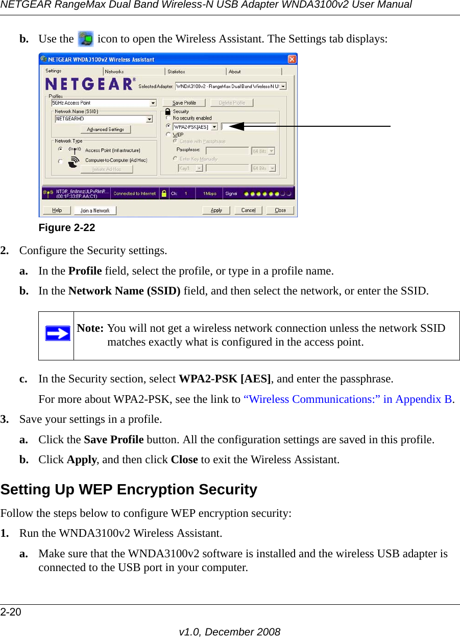 NETGEAR RangeMax Dual Band Wireless-N USB Adapter WNDA3100v2 User Manual2-20v1.0, December 2008b. Use the   icon to open the Wireless Assistant. The Settings tab displays:2. Configure the Security settings. a. In the Profile field, select the profile, or type in a profile name.b. In the Network Name (SSID) field, and then select the network, or enter the SSID.c. In the Security section, select WPA2-PSK [AES], and enter the passphrase.For more about WPA2-PSK, see the link to “Wireless Communications:” in Appendix B.3. Save your settings in a profile. a. Click the Save Profile button. All the configuration settings are saved in this profile. b. Click Apply, and then click Close to exit the Wireless Assistant.Setting Up WEP Encryption SecurityFollow the steps below to configure WEP encryption security:1. Run the WNDA3100v2 Wireless Assistant.a. Make sure that the WNDA3100v2 software is installed and the wireless USB adapter is connected to the USB port in your computer.Figure 2-22Note: You will not get a wireless network connection unless the network SSID matches exactly what is configured in the access point.