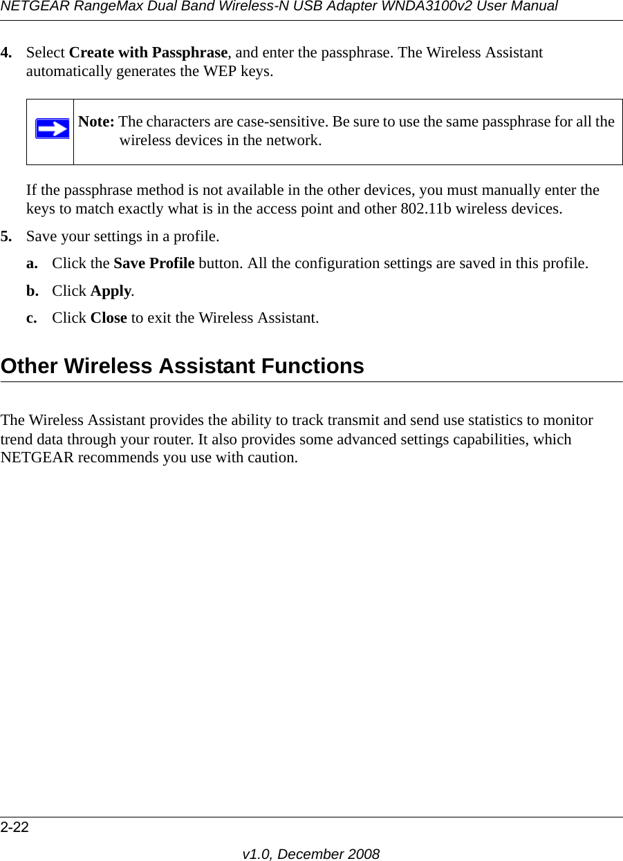 NETGEAR RangeMax Dual Band Wireless-N USB Adapter WNDA3100v2 User Manual2-22v1.0, December 20084. Select Create with Passphrase, and enter the passphrase. The Wireless Assistant automatically generates the WEP keys.If the passphrase method is not available in the other devices, you must manually enter the keys to match exactly what is in the access point and other 802.11b wireless devices.5. Save your settings in a profile. a. Click the Save Profile button. All the configuration settings are saved in this profile. b. Click Apply. c. Click Close to exit the Wireless Assistant.Other Wireless Assistant FunctionsThe Wireless Assistant provides the ability to track transmit and send use statistics to monitor trend data through your router. It also provides some advanced settings capabilities, which NETGEAR recommends you use with caution.Note: The characters are case-sensitive. Be sure to use the same passphrase for all the wireless devices in the network.