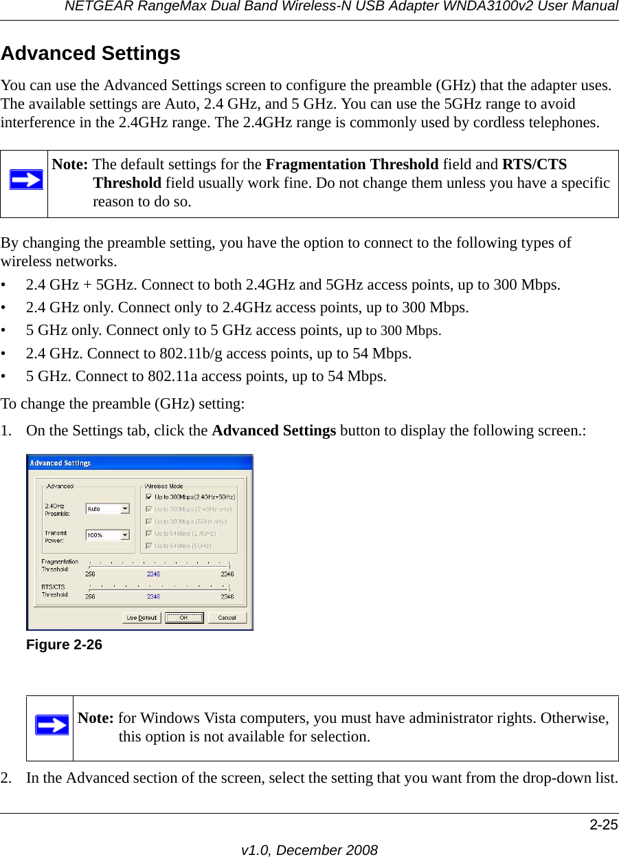 NETGEAR RangeMax Dual Band Wireless-N USB Adapter WNDA3100v2 User Manual2-25v1.0, December 2008Advanced SettingsYou can use the Advanced Settings screen to configure the preamble (GHz) that the adapter uses. The available settings are Auto, 2.4 GHz, and 5 GHz. You can use the 5GHz range to avoid interference in the 2.4GHz range. The 2.4GHz range is commonly used by cordless telephones. By changing the preamble setting, you have the option to connect to the following types of wireless networks.• 2.4 GHz + 5GHz. Connect to both 2.4GHz and 5GHz access points, up to 300 Mbps.• 2.4 GHz only. Connect only to 2.4GHz access points, up to 300 Mbps.• 5 GHz only. Connect only to 5 GHz access points, up to 300 Mbps.• 2.4 GHz. Connect to 802.11b/g access points, up to 54 Mbps.• 5 GHz. Connect to 802.11a access points, up to 54 Mbps.To change the preamble (GHz) setting:1. On the Settings tab, click the Advanced Settings button to display the following screen.:2. In the Advanced section of the screen, select the setting that you want from the drop-down list.Note: The default settings for the Fragmentation Threshold field and RTS/CTS Threshold field usually work fine. Do not change them unless you have a specific reason to do so.Figure 2-26Note: for Windows Vista computers, you must have administrator rights. Otherwise, this option is not available for selection.