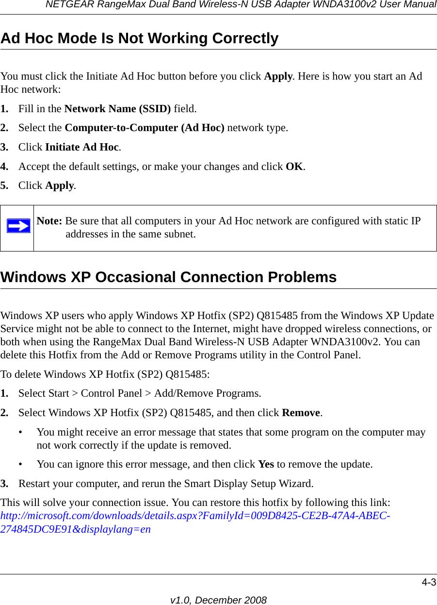 NETGEAR RangeMax Dual Band Wireless-N USB Adapter WNDA3100v2 User Manual4-3v1.0, December 2008Ad Hoc Mode Is Not Working CorrectlyYou must click the Initiate Ad Hoc button before you click Apply. Here is how you start an Ad Hoc network:1. Fill in the Network Name (SSID) field.2. Select the Computer-to-Computer (Ad Hoc) network type.3. Click Initiate Ad Hoc.4. Accept the default settings, or make your changes and click OK.5. Click Apply.Windows XP Occasional Connection Problems Windows XP users who apply Windows XP Hotfix (SP2) Q815485 from the Windows XP Update Service might not be able to connect to the Internet, might have dropped wireless connections, or both when using the RangeMax Dual Band Wireless-N USB Adapter WNDA3100v2. You can delete this Hotfix from the Add or Remove Programs utility in the Control Panel.To delete Windows XP Hotfix (SP2) Q815485:1. Select Start &gt; Control Panel &gt; Add/Remove Programs. 2. Select Windows XP Hotfix (SP2) Q815485, and then click Remove.• You might receive an error message that states that some program on the computer may not work correctly if the update is removed. • You can ignore this error message, and then click Yes to remove the update. 3. Restart your computer, and rerun the Smart Display Setup Wizard. This will solve your connection issue. You can restore this hotfix by following this link:http://microsoft.com/downloads/details.aspx?FamilyId=009D8425-CE2B-47A4-ABEC-274845DC9E91&amp;displaylang=enNote: Be sure that all computers in your Ad Hoc network are configured with static IP addresses in the same subnet.