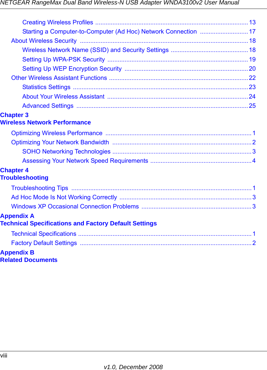 NETGEAR RangeMax Dual Band Wireless-N USB Adapter WNDA3100v2 User Manualviiiv1.0, December 2008Creating Wireless Profiles .........................................................................................13Starting a Computer-to-Computer (Ad Hoc) Network Connection ............................17About Wireless Security  .................................................................................................. 18Wireless Network Name (SSID) and Security Settings .............................................18Setting Up WPA-PSK Security  .................................................................................. 19Setting Up WEP Encryption Security  ........................................................................ 20Other Wireless Assistant Functions .................................................................................22Statistics Settings ......................................................................................................23About Your Wireless Assistant  ..................................................................................24Advanced Settings  .................................................................................................... 25Chapter 3 Wireless Network PerformanceOptimizing Wireless Performance  ..................................................................................... 1Optimizing Your Network Bandwidth  .................................................................................2SOHO Networking Technologies .................................................................................3Assessing Your Network Speed Requirements ...........................................................4Chapter 4 TroubleshootingTroubleshooting Tips  ......................................................................................................... 1Ad Hoc Mode Is Not Working Correctly .............................................................................3Windows XP Occasional Connection Problems  ................................................................3Appendix A Technical Specifications and Factory Default SettingsTechnical Specifications .....................................................................................................1Factory Default Settings  ....................................................................................................2Appendix B Related Documents