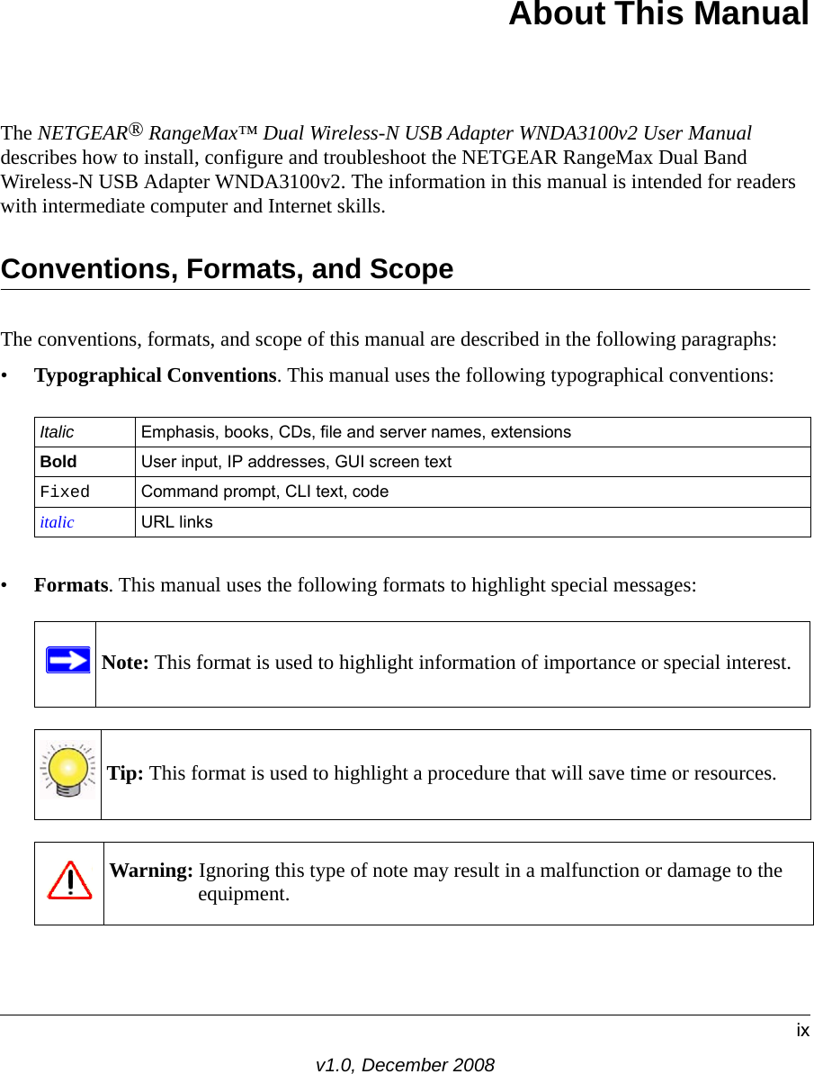 ixv1.0, December 2008About This ManualThe NETGEAR® RangeMax™ Dual Wireless-N USB Adapter WNDA3100v2 User Manual describes how to install, configure and troubleshoot the NETGEAR RangeMax Dual Band Wireless-N USB Adapter WNDA3100v2. The information in this manual is intended for readers with intermediate computer and Internet skills.Conventions, Formats, and ScopeThe conventions, formats, and scope of this manual are described in the following paragraphs:•Typographical Conventions. This manual uses the following typographical conventions:•Formats. This manual uses the following formats to highlight special messages:Italic Emphasis, books, CDs, file and server names, extensionsBold User input, IP addresses, GUI screen textFixed Command prompt, CLI text, code italic URL linksNote: This format is used to highlight information of importance or special interest.Tip: This format is used to highlight a procedure that will save time or resources.Warning: Ignoring this type of note may result in a malfunction or damage to the equipment.