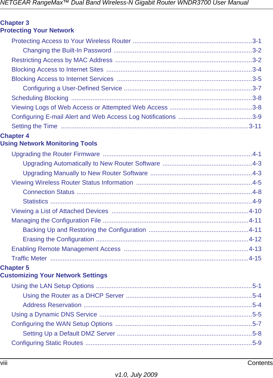 NETGEAR RangeMax™ Dual Band Wireless-N Gigabit Router WNDR3700 User Manual viii Contentsv1.0, July 2009Chapter 3 Protecting Your NetworkProtecting Access to Your Wireless Router ....................................................................3-1Changing the Built-In Password ...............................................................................3-2Restricting Access by MAC Address ..............................................................................3-2Blocking Access to Internet Sites  ...................................................................................3-4Blocking Access to Internet Services  .............................................................................3-5Configuring a User-Defined Service .........................................................................3-7Scheduling Blocking  .......................................................................................................3-8Viewing Logs of Web Access or Attempted Web Access ...............................................3-8Configuring E-mail Alert and Web Access Log Notifications  ..........................................3-9Setting the Time  ...........................................................................................................3-11Chapter 4 Using Network Monitoring ToolsUpgrading the Router Firmware  .....................................................................................4-1Upgrading Automatically to New Router Software ...................................................4-3Upgrading Manually to New Router Software ..........................................................4-3Viewing Wireless Router Status Information  ..................................................................4-5Connection Status ....................................................................................................4-8Statistics ...................................................................................................................4-9Viewing a List of Attached Devices  ..............................................................................4-10Managing the Configuration File ...................................................................................4-11Backing Up and Restoring the Configuration .........................................................4-11Erasing the Configuration .......................................................................................4-12Enabling Remote Management Access  .......................................................................4-13Traffic Meter  .................................................................................................................4-15Chapter 5 Customizing Your Network SettingsUsing the LAN Setup Options .........................................................................................5-1Using the Router as a DHCP Server ........................................................................5-4Address Reservation ................................................................................................5-4Using a Dynamic DNS Service .......................................................................................5-5Configuring the WAN Setup Options ..............................................................................5-7Setting Up a Default DMZ Server .............................................................................5-8Configuring Static Routes ...............................................................................................5-9