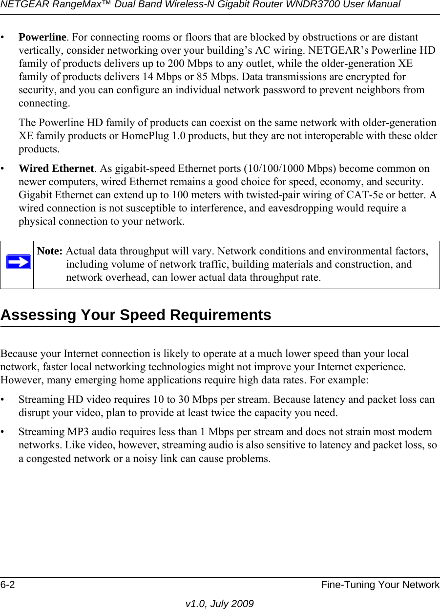 NETGEAR RangeMax™ Dual Band Wireless-N Gigabit Router WNDR3700 User Manual 6-2 Fine-Tuning Your Networkv1.0, July 2009•Powerline. For connecting rooms or floors that are blocked by obstructions or are distant vertically, consider networking over your building’s AC wiring. NETGEAR’s Powerline HD family of products delivers up to 200 Mbps to any outlet, while the older-generation XE family of products delivers 14 Mbps or 85 Mbps. Data transmissions are encrypted for security, and you can configure an individual network password to prevent neighbors from connecting.The Powerline HD family of products can coexist on the same network with older-generation XE family products or HomePlug 1.0 products, but they are not interoperable with these older products.•Wired Ethernet. As gigabit-speed Ethernet ports (10/100/1000 Mbps) become common on newer computers, wired Ethernet remains a good choice for speed, economy, and security. Gigabit Ethernet can extend up to 100 meters with twisted-pair wiring of CAT-5e or better. A wired connection is not susceptible to interference, and eavesdropping would require a physical connection to your network.Assessing Your Speed RequirementsBecause your Internet connection is likely to operate at a much lower speed than your local network, faster local networking technologies might not improve your Internet experience. However, many emerging home applications require high data rates. For example:• Streaming HD video requires 10 to 30 Mbps per stream. Because latency and packet loss can disrupt your video, plan to provide at least twice the capacity you need.• Streaming MP3 audio requires less than 1 Mbps per stream and does not strain most modern networks. Like video, however, streaming audio is also sensitive to latency and packet loss, so a congested network or a noisy link can cause problems.Note: Actual data throughput will vary. Network conditions and environmental factors, including volume of network traffic, building materials and construction, and network overhead, can lower actual data throughput rate.