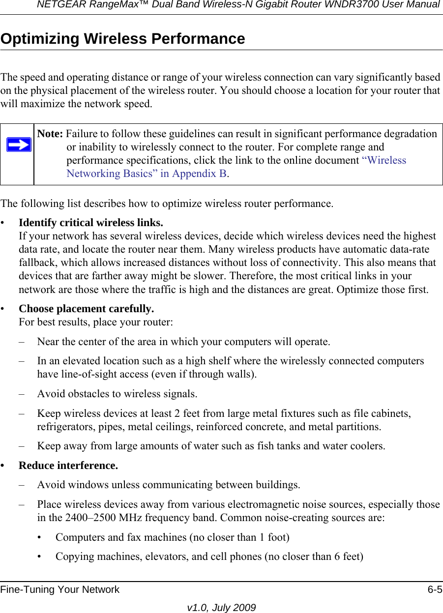 NETGEAR RangeMax™ Dual Band Wireless-N Gigabit Router WNDR3700 User Manual Fine-Tuning Your Network 6-5v1.0, July 2009Optimizing Wireless PerformanceThe speed and operating distance or range of your wireless connection can vary significantly based on the physical placement of the wireless router. You should choose a location for your router that will maximize the network speed.The following list describes how to optimize wireless router performance.•Identify critical wireless links.If your network has several wireless devices, decide which wireless devices need the highest data rate, and locate the router near them. Many wireless products have automatic data-rate fallback, which allows increased distances without loss of connectivity. This also means that devices that are farther away might be slower. Therefore, the most critical links in your network are those where the traffic is high and the distances are great. Optimize those first. •Choose placement carefully.For best results, place your router:– Near the center of the area in which your computers will operate.– In an elevated location such as a high shelf where the wirelessly connected computers have line-of-sight access (even if through walls).– Avoid obstacles to wireless signals.– Keep wireless devices at least 2 feet from large metal fixtures such as file cabinets, refrigerators, pipes, metal ceilings, reinforced concrete, and metal partitions.– Keep away from large amounts of water such as fish tanks and water coolers.• Reduce interference.– Avoid windows unless communicating between buildings.– Place wireless devices away from various electromagnetic noise sources, especially those in the 2400–2500 MHz frequency band. Common noise-creating sources are:• Computers and fax machines (no closer than 1 foot)• Copying machines, elevators, and cell phones (no closer than 6 feet)Note: Failure to follow these guidelines can result in significant performance degradation or inability to wirelessly connect to the router. For complete range and performance specifications, click the link to the online document “Wireless Networking Basics” in Appendix B.
