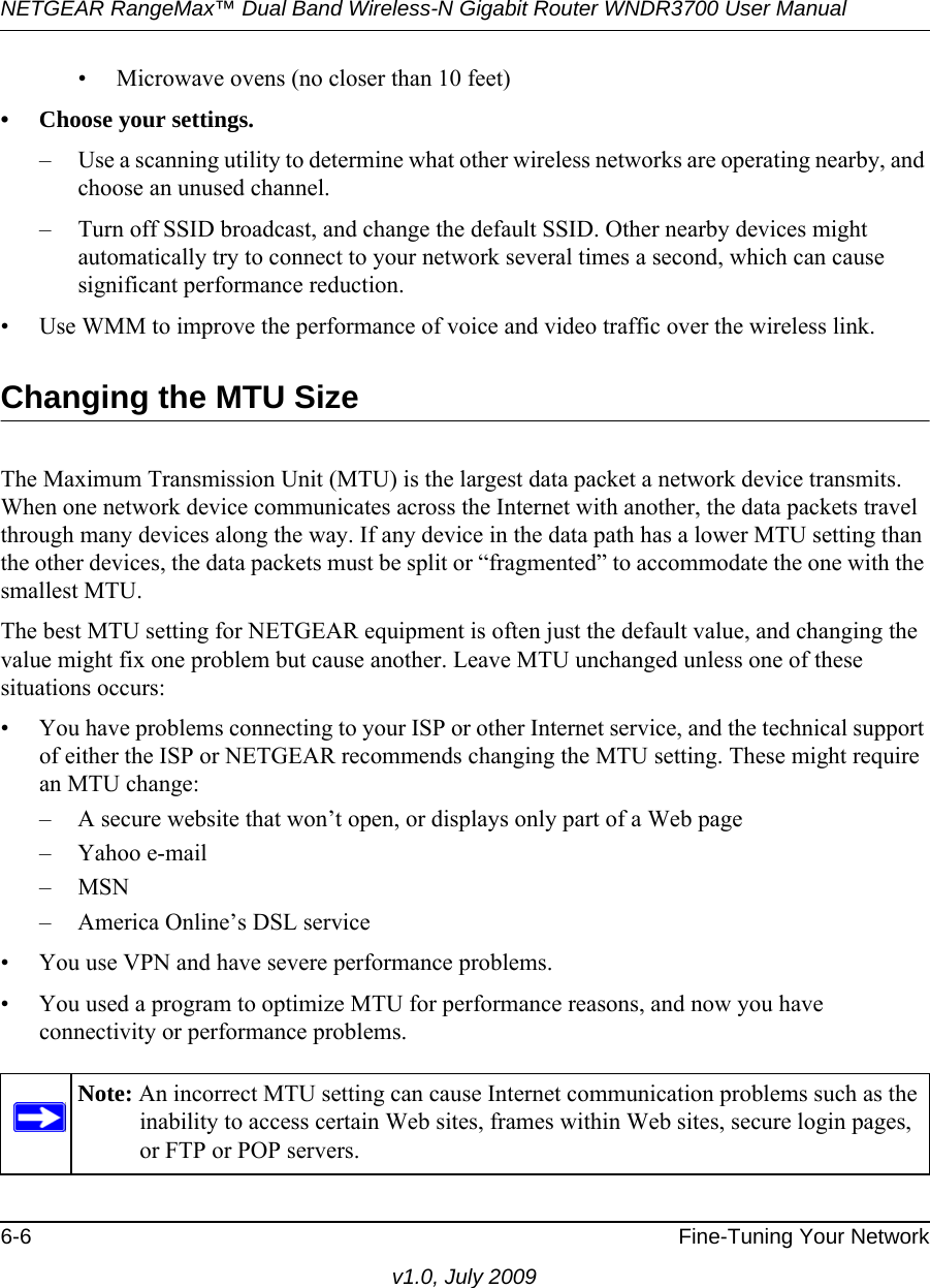 NETGEAR RangeMax™ Dual Band Wireless-N Gigabit Router WNDR3700 User Manual 6-6 Fine-Tuning Your Networkv1.0, July 2009• Microwave ovens (no closer than 10 feet)• Choose your settings.– Use a scanning utility to determine what other wireless networks are operating nearby, and choose an unused channel.– Turn off SSID broadcast, and change the default SSID. Other nearby devices might automatically try to connect to your network several times a second, which can cause significant performance reduction. • Use WMM to improve the performance of voice and video traffic over the wireless link.Changing the MTU SizeThe Maximum Transmission Unit (MTU) is the largest data packet a network device transmits. When one network device communicates across the Internet with another, the data packets travel through many devices along the way. If any device in the data path has a lower MTU setting than the other devices, the data packets must be split or “fragmented” to accommodate the one with the smallest MTU. The best MTU setting for NETGEAR equipment is often just the default value, and changing the value might fix one problem but cause another. Leave MTU unchanged unless one of these situations occurs:• You have problems connecting to your ISP or other Internet service, and the technical support of either the ISP or NETGEAR recommends changing the MTU setting. These might require an MTU change:– A secure website that won’t open, or displays only part of a Web page– Yahoo e-mail– MSN– America Online’s DSL service• You use VPN and have severe performance problems.• You used a program to optimize MTU for performance reasons, and now you have connectivity or performance problems.Note: An incorrect MTU setting can cause Internet communication problems such as the inability to access certain Web sites, frames within Web sites, secure login pages, or FTP or POP servers.