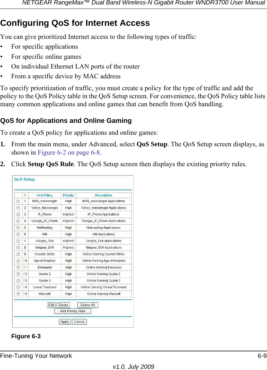 NETGEAR RangeMax™ Dual Band Wireless-N Gigabit Router WNDR3700 User Manual Fine-Tuning Your Network 6-9v1.0, July 2009Configuring QoS for Internet AccessYou can give prioritized Internet access to the following types of traffic:• For specific applications• For specific online games• On individual Ethernet LAN ports of the router• From a specific device by MAC addressTo specify prioritization of traffic, you must create a policy for the type of traffic and add the policy to the QoS Policy table in the QoS Setup screen. For convenience, the QoS Policy table lists many common applications and online games that can benefit from QoS handling.QoS for Applications and Online GamingTo create a QoS policy for applications and online games:1. From the main menu, under Advanced, select QoS Setup. The QoS Setup screen displays, as shown in Figure 6-2 on page 6-8.2. Click Setup QoS Rule. The QoS Setup screen then displays the existing priority rules. Figure 6-3