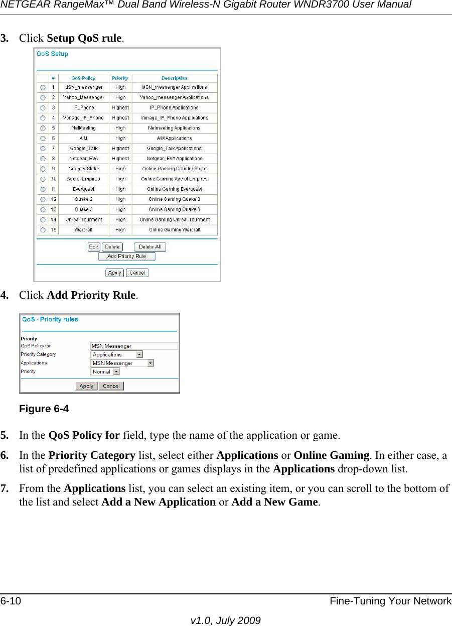 NETGEAR RangeMax™ Dual Band Wireless-N Gigabit Router WNDR3700 User Manual 6-10 Fine-Tuning Your Networkv1.0, July 20093. Click Setup QoS rule.4. Click Add Priority Rule. 5. In the QoS Policy for field, type the name of the application or game.6. In the Priority Category list, select either Applications or Online Gaming. In either case, a list of predefined applications or games displays in the Applications drop-down list.7. From the Applications list, you can select an existing item, or you can scroll to the bottom of the list and select Add a New Application or Add a New Game. Figure 6-4