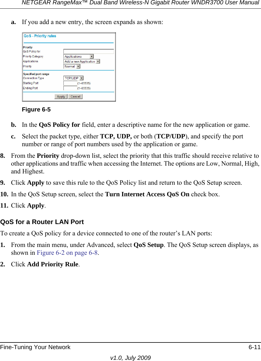 NETGEAR RangeMax™ Dual Band Wireless-N Gigabit Router WNDR3700 User Manual Fine-Tuning Your Network 6-11v1.0, July 2009a. If you add a new entry, the screen expands as shown:b. In the QoS Policy for field, enter a descriptive name for the new application or game.c. Select the packet type, either TCP, UDP, or both (TCP/UDP), and specify the port number or range of port numbers used by the application or game.8. From the Priority drop-down list, select the priority that this traffic should receive relative to other applications and traffic when accessing the Internet. The options are Low, Normal, High, and Highest.9. Click Apply to save this rule to the QoS Policy list and return to the QoS Setup screen.10. In the QoS Setup screen, select the Turn Internet Access QoS On check box.11. Click Apply.QoS for a Router LAN PortTo create a QoS policy for a device connected to one of the router’s LAN ports:1. From the main menu, under Advanced, select QoS Setup. The QoS Setup screen displays, as shown in Figure 6-2 on page 6-8.2. Click Add Priority Rule. Figure 6-5