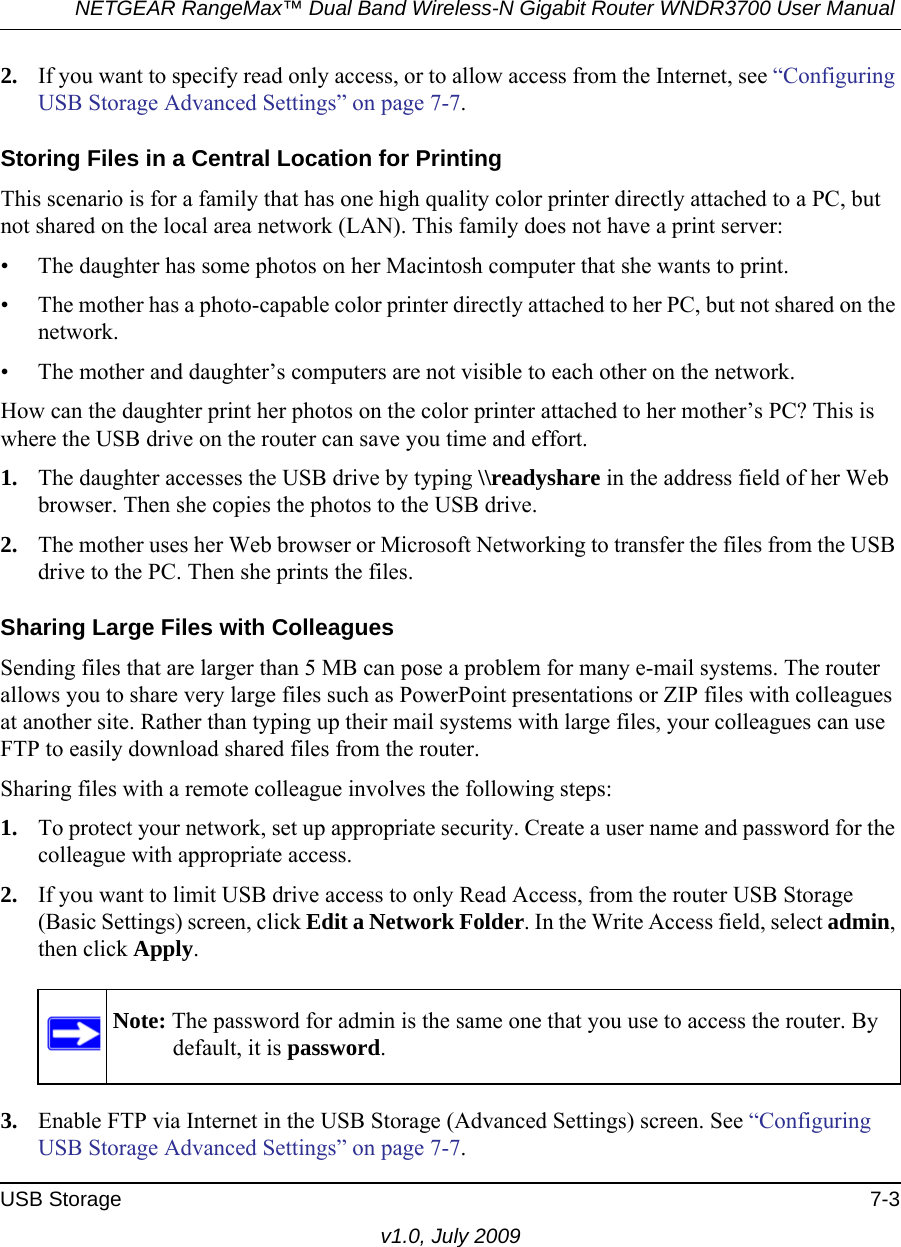 NETGEAR RangeMax™ Dual Band Wireless-N Gigabit Router WNDR3700 User Manual USB Storage 7-3v1.0, July 20092. If you want to specify read only access, or to allow access from the Internet, see “Configuring USB Storage Advanced Settings” on page 7-7.Storing Files in a Central Location for PrintingThis scenario is for a family that has one high quality color printer directly attached to a PC, but not shared on the local area network (LAN). This family does not have a print server:• The daughter has some photos on her Macintosh computer that she wants to print.• The mother has a photo-capable color printer directly attached to her PC, but not shared on the network.• The mother and daughter’s computers are not visible to each other on the network.How can the daughter print her photos on the color printer attached to her mother’s PC? This is where the USB drive on the router can save you time and effort.1. The daughter accesses the USB drive by typing \\readyshare in the address field of her Web browser. Then she copies the photos to the USB drive.2. The mother uses her Web browser or Microsoft Networking to transfer the files from the USB drive to the PC. Then she prints the files.Sharing Large Files with ColleaguesSending files that are larger than 5 MB can pose a problem for many e-mail systems. The router allows you to share very large files such as PowerPoint presentations or ZIP files with colleagues at another site. Rather than typing up their mail systems with large files, your colleagues can use FTP to easily download shared files from the router.Sharing files with a remote colleague involves the following steps:1. To protect your network, set up appropriate security. Create a user name and password for the colleague with appropriate access.2. If you want to limit USB drive access to only Read Access, from the router USB Storage (Basic Settings) screen, click Edit a Network Folder. In the Write Access field, select admin, then click Apply.3. Enable FTP via Internet in the USB Storage (Advanced Settings) screen. See “Configuring USB Storage Advanced Settings” on page 7-7.Note: The password for admin is the same one that you use to access the router. By default, it is password.