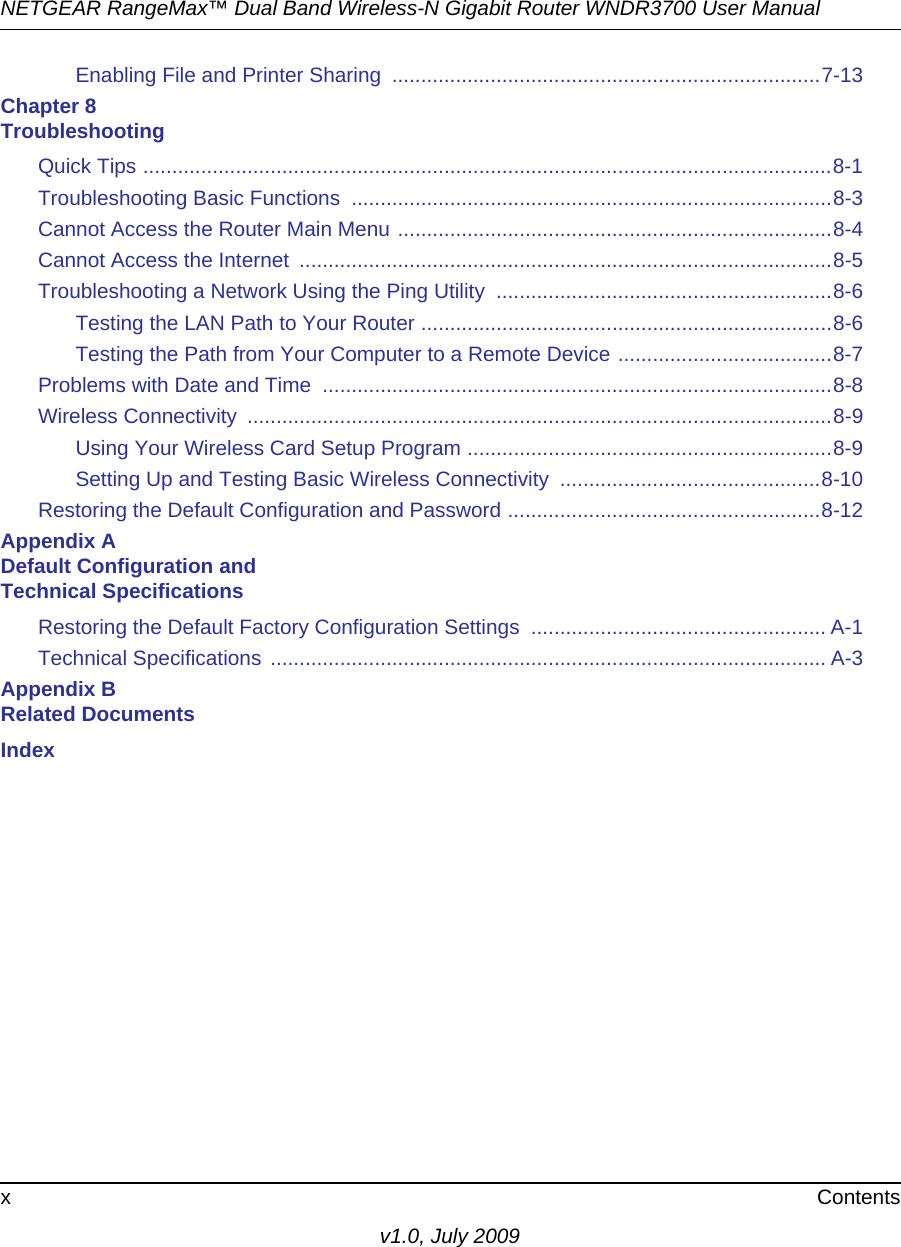 NETGEAR RangeMax™ Dual Band Wireless-N Gigabit Router WNDR3700 User Manual x Contentsv1.0, July 2009Enabling File and Printer Sharing  ..........................................................................7-13Chapter 8 TroubleshootingQuick Tips .......................................................................................................................8-1Troubleshooting Basic Functions  ...................................................................................8-3Cannot Access the Router Main Menu ...........................................................................8-4Cannot Access the Internet  ............................................................................................8-5Troubleshooting a Network Using the Ping Utility  ..........................................................8-6Testing the LAN Path to Your Router .......................................................................8-6Testing the Path from Your Computer to a Remote Device .....................................8-7Problems with Date and Time  ........................................................................................8-8Wireless Connectivity  .....................................................................................................8-9Using Your Wireless Card Setup Program ...............................................................8-9Setting Up and Testing Basic Wireless Connectivity  .............................................8-10Restoring the Default Configuration and Password ......................................................8-12Appendix A Default Configuration and Technical SpecificationsRestoring the Default Factory Configuration Settings  ................................................... A-1Technical Specifications ................................................................................................ A-3Appendix B Related DocumentsIndex